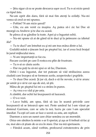 253
— Ştiu sigur că ea se poate descurca uşor cu el. Tu n-ai nicio şansă
cu tipul ăsta.
Ne-am oprit din dans, fără să mai fim atenţi la ceilalţi. Nu-mi
venea să cred ce-mi spunea.
— Poftim? N-am nicio şansă?
— Uite, eu am venit cu maşina. Aş putea să-i zic lui Dee să
meargă cu Andrew şi te duc eu acasă.
Se părea că se gândise la toate. Apoi şi-a îngustat ochii.
— Nu-mi spune că ai de gând să te duci şi la petrecere cu idiotul
ăla?
— Tu te duci? am întrebat eu şi mi-am tras mâna dintr-a lui.
Cealaltă mână o ţineam încă pe pieptul lui, iar el avea încă braţul
în jurul mijlocului meu.
— N-are importanţă ce fac eu.
Fiecare cuvânt pe care îl rostea era plin de frustrare.
— Tu n-ai ce căuta acolo.
— Dar nu poţi tu să-mi spui ce să fac, Daemon.
Ochii i s-au îngustat, dar tot puteam să văd strălucirea aceea
ciudată care începea să se formeze acolo, acoperindu-i pupilele.
— Te duce Dee acasă. Şi jur că, dacă o să fie nevoie, o să te arunc
pe umăr şi o să te car aşa de aici, să ştii.
Mâna de pe pieptul lui mi s-a strâns în pumn.
— Aş vrea s-o văd şi pe-asta.
A zâmbit, dar ochii lui începuseră să lucească.
— O s-o vezi.
— Las-o baltă, am spus, fără să iau în seamă privirile care
începuseră să se întoarcă spre noi. Peste umărul lui l-am văzut pe
domnul Garrison, care se uita la noi, lucru pe care l-am speculat
imediat. Tu eşti cel care ar face o scenă cu asta, am replicat.
Daemon a scos un sunet care chiar semăna cu un mormăit.
Orice om sănătos la minte s-ar fi speriat, şi aşa ar fi trebuit să fac şi
eu, mai ales că ştiam de ce era în stare. Dar nu mă speriasem.
— Fiindcă acum, când vorbim, profesorul extraterestru de prin
 
