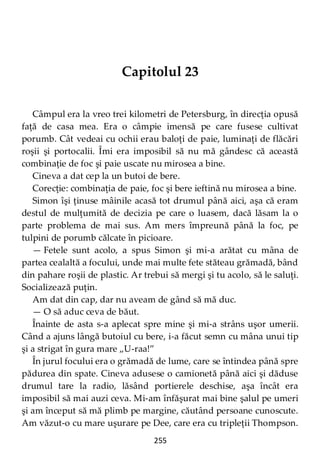 255
Capitolul 23
Câmpul era la vreo trei kilometri de Petersburg, în direcţia opusă
faţă de casa mea. Era o câmpie imensă pe care fusese cultivat
porumb. Cât vedeai cu ochii erau baloţi de paie, luminaţi de flăcări
roşii şi portocalii. Îmi era imposibil să nu mă gândesc că această
combinaţie de foc şi paie uscate nu mirosea a bine.
Cineva a dat cep la un butoi de bere.
Corecţie: combinaţia de paie, foc şi bere ieftină nu mirosea a bine.
Simon îşi ţinuse mâinile acasă tot drumul până aici, aşa că eram
destul de mulţumită de decizia pe care o luasem, dacă lăsam la o
parte problema de mai sus. Am mers împreună până la foc, pe
tulpini de porumb călcate în picioare.
— Fetele sunt acolo, a spus Simon şi mi-a arătat cu mâna de
partea cealaltă a focului, unde mai multe fete stăteau grămadă, bând
din pahare roşii de plastic. Ar trebui să mergi şi tu acolo, să le saluţi.
Socializează puţin.
Am dat din cap, dar nu aveam de gând să mă duc.
— O să aduc ceva de băut.
Înainte de asta s-a aplecat spre mine şi mi-a strâns uşor umerii.
Când a ajuns lângă butoiul cu bere, i-a făcut semn cu mâna unui tip
şi a strigat în gura mare „U-raa!”
În jurul focului era o grămadă de lume, care se întindea până spre
pădurea din spate. Cineva adusese o camionetă până aici şi dăduse
drumul tare la radio, lăsând portierele deschise, aşa încât era
imposibil să mai auzi ceva. Mi-am înfăşurat mai bine şalul pe umeri
şi am început să mă plimb pe margine, căutând persoane cunoscute.
Am văzut-o cu mare uşurare pe Dee, care era cu tripleţii Thompson.
 