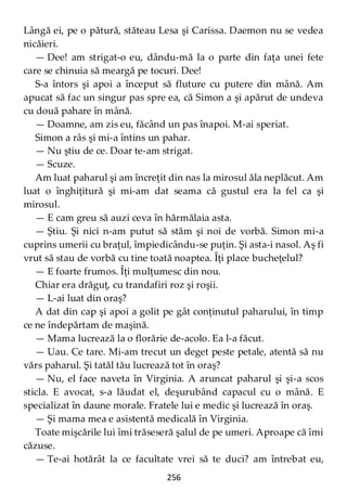 256
Lângă ei, pe o pătură, stăteau Lesa şi Carissa. Daemon nu se vedea
nicăieri.
— Dee! am strigat-o eu, dându-mă la o parte din faţa unei fete
care se chinuia să meargă pe tocuri. Dee!
S-a întors şi apoi a început să fluture cu putere din mână. Am
apucat să fac un singur pas spre ea, că Simon a şi apărut de undeva
cu două pahare în mână.
— Doamne, am zis eu, făcând un pas înapoi. M-ai speriat.
Simon a râs şi mi-a întins un pahar.
— Nu ştiu de ce. Doar te-am strigat.
— Scuze.
Am luat paharul şi am încreţit din nas la mirosul ăla neplăcut. Am
luat o înghiţitură şi mi-am dat seama că gustul era la fel ca şi
mirosul.
— E cam greu să auzi ceva în hărmălaia asta.
— Ştiu. Şi nici n-am putut să stăm şi noi de vorbă. Simon mi-a
cuprins umerii cu braţul, împiedicându-se puţin. Şi asta-i nasol. Aş fi
vrut să stau de vorbă cu tine toată noaptea. Îţi place bucheţelul?
— E foarte frumos. Îţi mulţumesc din nou.
Chiar era drăguţ, cu trandafiri roz şi roşii.
— L-ai luat din oraş?
A dat din cap şi apoi a golit pe gât conţinutul paharului, în timp
ce ne îndepărtam de maşină.
— Mama lucrează la o florărie de-acolo. Ea l-a făcut.
— Uau. Ce tare. Mi-am trecut un deget peste petale, atentă să nu
vărs paharul. Şi tatăl tău lucrează tot în oraş?
— Nu, el face naveta în Virginia. A aruncat paharul şi şi-a scos
sticla. E avocat, s-a lăudat el, deşurubând capacul cu o mână. E
specializat în daune morale. Fratele lui e medic şi lucrează în oraş.
— Şi mama mea e asistentă medicală în Virginia.
Toate mişcările lui îmi trăseseră şalul de pe umeri. Aproape că îmi
căzuse.
— Te-ai hotărât la ce facultate vrei să te duci? am întrebat eu,
 