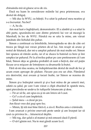 257
chinuindu-mă să găsesc ceva de zis.
Dacă nu luam în considerare mâinile lui prea prietenoase, era
destul de drăguţ.
— Mă duc la WVU, cu băieţii. S-a uitat la paharul meu neatins şi
s-a încruntat. Nu bei?
— A, ba da.
Am mai luat o înghiţitură, demonstrativ. El a zâmbit şi s-a uitat în
altă parte, spunându-mi care dintre prietenii lui vor să meargă la
Marshall, în loc de WVU. Fiindcă nu se uita la mine, am vărsat
jumătate din lichidul din pahar.
Simon a continuat cu întrebările, întrerupându-se des de câte ori
trecea pe lângă noi vreun prieten de-al lui. Am reuşit să arunc şi
restul de băutură, dar mi-a umplut paharul de mai multe ori. Simon
îmi spunea să rămân acolo, iar el se ducea la butoiul cu bere şi îmi
umplea iar paharul. Pe la al treilea pahar pe care pretinsesem că l-am
băut, Simon deja se gândea probabil că sunt o beţivă, dar cel puţin
făcuse ceva mişcare de întreţinere cu drumurile la butoi.
Fără să-mi dau seama, ne îndepărtaserăm destul de mult de foc şi
acum eram aproape de pădure. Fiecare pas era un chin. Pământul
era denivelat, mai aveam şi tocuri înalte, iar Simon se rezema de
mine.
Simon şi-a îndreptat umerii şi şi-a luat mâna de pe umerii mei,
odată cu şalul, pe care l-am văzut o clipă zburând în spatele meu,
apoi pierzându-se undeva în tufişurile întunecate şi dese.
— Fir-ar să fie, am spus eu şi m-am întors să-l caut.
— Ce? a zis el cam împleticit.
— Şalul meu – a căzut pe jos.
Am făcut vreo doi paşi spre foc.
— Mmm, îţi stă mai bine fără el, a zis el. Rochia asta e criminală.
I-am aruncat o privire enervată peste umăr şi am început iar să
caut cu privirea în… întunericul deplin.
— Mă rog, dar şalul e al mamei şi mă omoară dacă îl pierd.
— O să-l găsim noi. Nu te mai gândi acum la el.
 