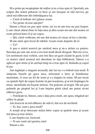 258
M-a prins pe neaşteptate de mijloc şi m-a tras spre el. Speriată, am
scăpat din mână paharul cu bere şi am început să râd nervos, pe
când mă eliberam din îmbrăţişarea lui.
— Cred că trebuie să-l găsesc acum.
— Nu poate să mai aştepte?
Simon a făcut un pas spre mine, iar eu m-am tras un pas înapoi.
L-am văzut stând chiar în faţa mea şi abia acum mi-am dat seama că
eram prinsă între el şi un copac.
— Ştii, când vorbeam, mi-am dat seama că vreau să fac o chestie.
M-am uitat spre focul de tabără. Acum eram departe de el.
— Ce?
A pus o mână masivă pe umărul meu şi m-a strâns cu putere.
Senzaţia pe care am avut-o era mai mult decât dezgust. Mai era ceva.
Un sentiment mai violent, care îmi lăsa un gust ciudat în gură, la fel
ca atunci când arumul mă abordase în faţa bibliotecii. Simon s-a
aplecat spre mine şi în acelaşi timp m-a tras spre el, lăsându-şi capul
în jos.
Am îngheţat o singură secundă, dar lui nu i-a trebuit mai mult. Îi
simţeam buzele pe gura mea, mirosind a bere şi bomboane
mentolate. A scos un fel de icnet şi s-a împins în mine. M-am trezit
cu spatele lipit de copac înainte să pot reacţiona, şi se tot împingea în
mine, sărutându-mi buzele strânse. Nu puteam să respir. Mi-am pus
palmele pe pieptul lui şi l-am împins până când am putut să-mi
eliberez gura.
— Potoleşte-te, Simon, asta-i deja prea mult, am spus, trăgând aer
adânc în piept.
Am încercat să mă eliberez de sub el, dar era de neclintit.
— Ei, hai, cum e prea mult?
A reuşit să-şi strecoare mâna între copac şi spatele meu şi acum
mă ţinea şi mai strâns.
L-am împins iar, furioasă.
— N-am venit aici pentru asta!
Simon a râs.
 