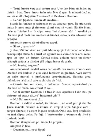 259
— Toată lumea vine aici pentru asta. Uite, am băut amândoi, ne
distrăm bine. Nu e nimic rău în asta. N-o să spun la nimeni dacă nu
vrei să se afle. Toţi ştiu că astă-vară ai făcut-o cu Daemon.
— Ce? am ţipat eu. Simon, dă-mi dru…
Buzele lui umede şi scârboase mi-au astupat gura. Îşi strecurase
limba în gura mea şi simţeam că-mi vine să vomit. Bătăile inimii
mele se înteţiseră şi în clipa aceea îmi doream să-l fi ascultat pe
Daemon şi să mă fi dus cu el acasă, fiindcă toată chestia asta chiar mă
depăşea.
Am reuşit cumva să-mi eliberez capul.
— Simon, opreşte-te!
Şi atunci Simon chiar s-a oprit. M-am sprijinit de copac, ameţită şi
cu respiraţia tăiată. S-a auzit un zgomot ca şi cum cineva ar fi căzut,
apoi un ţipăt de durere. Cineva stătea aplecat peste un Simon
prăbuşit cu faţa la pământ şi îl trăgea în sus de ceafa.
— Nu înţelegi engleza?
Am recunoscut imediat vocea baritonală. Era aceeaşi voce cu care
Daemon îmi vorbise în ziua când lucrasem în grădină. Avea cumva
un calm mortal, o profunzime ameninţătoare. Respira greu,
uitându-se la băiatul care se chircise de frică.
— Omule, îmi cer scuze, a bolborosit Simon, apucându-l pe
Daemon de mână. Am crezut că ea…
— Ce-ai crezut? Daemon l-a tras în sus, aşezându-l din nou pe
picioare. Ai crezut că „nu” înseamnă „da”?
— Nu! Da! Am crezut că…
Daemon a ridicat o mână, iar Simon… s-a oprit pur şi simplu.
Ţinea mâinile ridicate şi întinse în dreptul feţei. Sângele care îi
curgea din nas i s-a oprit în gura deschisă. Ochii erau larg deschişi şi
nu mai clipea deloc. Pe faţă îi încremenise o expresie de frică şi
confuzie beată.
Daemon îl îngheţase pe Simon. La propriu.
Am păşit în faţă.
— Daemon, ce… ce-ai făcut?
 