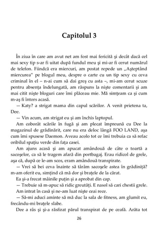 26
Capitolul 3
În ziua în care am avut net am fost mai fericită şi decât dacă cel
mai sexy tip s-ar fi uitat după fundul meu şi mi-ar fi cerut numărul
de telefon. Fiindcă era miercuri, am postat repede un „Aşteptând
miercurea” pe blogul meu, despre o carte cu un tip sexy cu ceva
criminal în el – n-ai cum să dai greş cu asta –, mi-am cerut scuze
pentru absenţa îndelungată, am răspuns la nişte comentarii şi am
mai citit nişte bloguri care îmi plăceau mie. Mă simţeam ca şi cum
m-aş fi întors acasă.
— Katy? a strigat mama din capul scărilor. A venit prietena ta,
Dee.
— Vin acum, am strigat eu şi am închis laptopul.
Am coborât scările în fugă şi am plecat împreună cu Dee la
magazinul de grădinărit, care nu era deloc lângă FOO LAND, aşa
cum îmi spusese Daemon. Aveau acolo tot ce îmi trebuia ca să refac
oribilul spaţiu verde din faţa casei.
Am ajuns acasă şi am apucat amândouă de câte o toartă a
sacoşelor, ca să le tragem afară din portbagaj. Erau ridicol de grele,
aşa că, după ce le-am scos, eram amândouă transpirate.
— Vrei să bei ceva înainte să târâm sacoşele astea în grădiniţă?
m-am oferit eu, simţind că mă dor şi braţele de la cărat.
Ea şi-a frecat mâinile puţin şi a aprobat din cap.
— Trebuie să m-apuc să ridic greutăţi. E nasol să cari chestii grele.
Am intrat în casă şi ne-am luat nişte ceai rece.
— Să-mi aduci aminte să mă duc la sala de fitness, am glumit eu,
frecându-mi braţele slabe.
Dee a râs şi şi-a răsfirat părul transpirat de pe ceafă. Arăta tot
 