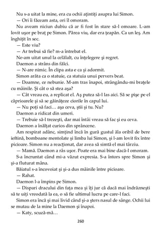260
Nu s-a uitat la mine, era cu ochii aţintiţi asupra lui Simon.
— Ori îi făceam asta, ori îl omoram.
Nu aveam niciun dubiu că ar fi fost în stare să-l omoare. L-am
lovit uşor pe braţ pe Simon. Părea viu, dar era ţeapăn. Ca un leş. Am
înghiţit în sec.
— Este viu?
— Ar trebui să fie? m-a întrebat el.
Ne-am uitat unul la celălalt, cu înţelegere şi regret.
Daemon a strâns din fălci.
— N-are nimic. În clipa asta e ca şi adormit.
Simon arăta ca o statuie, ca statuia unui pervers beat.
— Doamne, ce nebunie. M-am tras înapoi, strângându-mi braţele
cu mâinile. Şi cât o să stea aşa?
— Cât vreau eu, a replicat el. Aş putea să-l las aici. Să se pişe pe el
căprioarele şi să se găinăţeze ciorile în capul lui.
— Nu poţi să faci… aşa ceva, ştii şi tu. Nu?
Daemon a ridicat din umeri.
— Trebuie să-l trezeşti, dar mai întâi vreau să fac şi eu ceva.
Daemon a înălţat curios din sprâncene.
Am respirat adânc, simţind încă în gură gustul ăla oribil de bere
ieftină, bomboane mentolate şi limba lui Simon, şi l-am lovit fix între
picioare. Simon nu a reacţionat, dar avea să simtă el mai târziu.
— Mamă. Daemon a râs uşor. Poate era mai bine dacă-l omoram.
S-a încruntat când mi-a văzut expresia. S-a întors spre Simon şi
şi-a fluturat mâna.
Băiatul s-a încovoiat şi şi-a dus mâinile între picioare.
— Rahat.
Daemon l-a împins pe Simon.
— Dispari dracului din faţa mea şi îţi jur că dacă mai îndrăzneşti
să te uiţi vreodată la ea, o să fie ultimul lucru pe care-l faci.
Simon era încă şi mai livid când şi-a şters nasul de sânge. Ochii lui
se mutau de la mine la Daemon şi înapoi.
— Katy, scuză-mă…
 