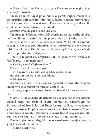 261
— Pleacă. Dracului. De. Aici, a rostit Daemon sacadat şi a păşit
ameninţător înainte.
Simon s-a întors rapid pe călcâie şi a plecat, împiedicându-se şi
şchiopătând prin tufişuri. Între noi se lăsase o tăcere mormântală.
Parcă nici muzica nu se mai auzea. Daemon s-a întors şi a plecat. Eu
am rămas acolo în picioare, tremurând.
Daemon avea de gând să mă lase aici.
Nu puteam să-l învinovăţesc. Mă avertizase de mai multe ori şi eu
nu îl ascultasem. Lacrimi de furie şi de frustrare îmi ardeau ochii.
Dar apoi el s-a întors, cu şalul meu în mână. Mi l-a întins, înjurând
în şoaptă. Am luat şalul din mâinile lui, tremurând, şi am văzut că
ochii îi străluceau. De cât timp străluceau aşa? Îi simţeam efectiv
privirea pe mine, intensă şi grea.
— Ştiu, am şoptit eu, acoperindu-mi cu şalul rochia sfâşiată în
faţă. Te rog, nu-mi mai spune.
— Ce să-ţi spun? Că ţi-am zis eu?
Vocea lui era plină de dezgust.
— Nici măcar eu nu sunt aşa jigodie. Te simţi bine?
Am dat din cap şi am respirat adânc.
— Mulţumesc.
Daemon a înjurat iar şi apoi s-a apropiat, aruncându-mi peste
umeri ceva cald care purta mirosul acela al lui.
— Ia asta, a spus el răguşit. Pune-l pe tine. O să… te acopere mai
bine.
M-am uitat în jos. Şalul de dantelă nu era de ajuns să îmi acopere
corsajul rupt. Am roşit şi m-am îmbrăcat cu smochingul lui.
Simţeam că mă înec în lacrimi. Eram furioasă pe Simon – pe mine –
şi îmi era ruşine. După ce m-am îmbrăcat cu haina, m-am înfăşurat
strâns cu ea şi cu şalul. Daemon n-o să mă lase să scap aşa uşor din
asta. Poate că acum nu mi-o arunca în faţă, dar mai era timp.
Daemon şi-a trecut degetele pe obrazul meu, aranjându-mi o
şuviţă de păr după ureche.
— Haide, a şoptit el.
 