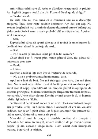 262
Am ridicat ochii spre el. Avea o blândeţe neaşteptată în privire.
Am înghiţit cu greu nodul din gât. Poate să fie el aşa de drăguţ?
— Te duc acasă.
De data asta nu mai suna ca o comandă sau ca o declaraţie
arogantă. Erau doar nişte cuvinte obişnuite. Am dat din cap. Nu
aveam de gând să mai zic nimic despre dezastrul care se întâmplase
şi despre faptul că acum aveam probabil altă urmă pe mine. Apoi am
avut o revelaţie.
— Stai.
Expresia lui părea să spună că e gata să revină la ameninţarea lui
de dinainte şi să mă ia cu forţa de acolo.
— Kat.
— N-o să aibă şi Simon o urmă pe el, la fel ca mine?
Chiar dacă i-ar fi trecut prin minte gândul ăsta, nu părea să-l
intereseze prea tare.
— Ba da.
— Dar…
Daemon a fost în faţa mea într-o fracţiune de secundă.
— Nu asta e problema mea în momentul ăsta.
Apoi m-a luat de braţ. Nu mă strângea prea tare, dar mă ţinea
bine. N-am mai scos niciun cuvânt în timp ce mă conducea prin
aerul rece al nopţii spre SUV-ul lui, care era parcat în apropiere de
şoseaua principală. Mai multe maşini pe lângă care treceam ambalau
motoarele. Unele chiar plecau. De câte ori mă uitam la el, îşi îngusta
ochii şi îşi încleşta fălcile.
Sentimentul de vină mă rodea ca un acid. Dacă arumul mai era pe
aici şi vedea urma lui Simon? Bine, e adevărat că era un violator
ordinar, dar ce-ar fi păţit dacă l-ar fi găsit arumul? Nu puteam să-l
lăsăm acolo, bântuind cu urma aia pe el.
Mi-a dat drumul la braţ şi a deschis portiera din dreapta a
SUV-ului. Am urcat în maşină, mi-am desfăcut de pe mână cureaua
poşetei şi am aşezat-o lângă mine. L-am văzut cum înconjoară
maşina, butonând la telefon.
 