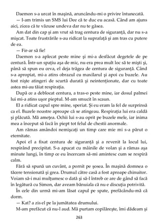 263
Daemon s-a urcat în maşină, aruncându-mi o privire întunecată.
— I-am trimis un SMS lui Dee că te duc eu acasă. Când am ajuns
aici, zicea că te văzuse undeva dar nu te găsea.
Am dat din cap şi am vrut să trag centura de siguranţă, dar nu s-a
mişcat. Toate frustrările s-au ridicat la suprafaţă şi am tras cu putere
de ea.
— Fir-ar să fie!
Daemon s-a aplecat peste mine şi mi-a desfăcut degetele de pe
centură. Într-un spaţiu aşa de mic, nu era prea mult loc să te mişti şi,
până să spun eu ceva, el deja trăgea de centura de siguranţă. Când
s-a apropiat, mi-a atins obrazul cu maxilarul şi apoi cu buzele. Au
fost nişte atingeri de scurtă durată şi neintenţionate, dar cu toate
astea mi-au tăiat respiraţia.
După ce a deblocat centura, a tras-o peste mine, iar dosul palmei
lui mi-a atins uşor pieptul. M-am smucit în scaun.
El a ridicat capul spre mine, speriat. Şi eu eram la fel de surprinsă
ca el. Buzele noastre aproape că se atingeau. Respiraţia lui era caldă
şi plăcută. Mă ameţea. Ochii lui s-au oprit pe buzele mele, iar inima
mea a început să facă în piept tot felul de chestii anormale.
Am rămas amândoi nemişcaţi un timp care mie mi s-a părut o
eternitate.
Apoi el a fixat centura de siguranţă şi a revenit la locul lui,
respirând precipitat. S-a apucat cu mâinile de volan şi a rămas aşa
minute lungi, în timp ce eu încercam să-mi amintesc cum se respiră
calm.
Fără să spună un cuvânt, a pornit pe şosea. În maşină domnea o
tăcere tensionată şi grea. Drumul către casă a fost aproape chinuitor.
Voiam să-i mai mulţumesc o dată şi să-l întreb ce are de gând să facă
în legătură cu Simon, dar aveam bănuiala că nu e discuţia potrivită.
În cele din urmă mi-am lăsat capul pe spate, prefăcându-mă că
dorm.
— Kat? a zis el pe la jumătatea drumului.
M-am prefăcut că nu-l aud. Mă purtam copilăreşte, îmi dădeam şi
 