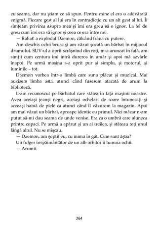 264
eu seama, dar nu ştiam ce să spun. Pentru mine el era o adevărată
enigmă. Fiecare gest al lui era în contradicţie cu un alt gest al lui. Îi
simţeam privirea asupra mea şi îmi era greu să o ignor. La fel de
greu cum îmi era să ignor şi ceea ce era între noi.
— Rahat! a explodat Daemon, călcând frâna cu putere.
Am deschis ochii brusc şi am văzut şocată un bărbat în mijlocul
drumului. SUV-ul a oprit scrâşnind din roţi, m-a aruncat în faţă, am
simţit cum centura îmi intră dureros în umăr şi apoi mă azvârle
înapoi. Pe urmă maşina s-a oprit pur şi simplu, şi motorul, şi
luminile – tot.
Daemon vorbea într-o limbă care suna plăcut şi muzical. Mai
auzisem limba asta, atunci când fusesem atacată de arum la
bibliotecă.
L-am recunoscut pe bărbatul care stătea în faţa maşinii noastre.
Avea aceiaşi jeanşi negri, aceiaşi ochelari de soare întunecaţi şi
aceeaşi haină de piele ca atunci când îl văzusem la magazin. Apoi
am mai văzut un bărbat, aproape identic cu primul. Nici măcar n-am
putut să-mi dau seama de unde venise. Era ca o umbră care aluneca
printre copaci. Pe urmă a apărut şi un al treilea, şi stăteau toţi unul
lângă altul. Nu se mişcau.
— Daemon, am şoptit eu, cu inima în gât. Cine sunt ăştia?
Un fulger înspăimântător de un alb orbitor îi lumina ochii.
— Arumii.
 