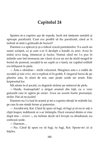 265
Capitolul 24
Spaima m-a cuprins aşa de repede, încât mă simţeam ameţită şi
aproape paralizată. Cum era posibil să fiu paralizată, când ar fi
trebuit să simt o grămadă de lucruri?
Daemon s-a aplecat şi şi-a ridicat cracul pantalonilor. S-a auzit un
sunet scrâşnit, ca şi cum s-ar fi dezlipit o bandă cu arici. Avea în
mână ceva lung, întunecat şi lucios. Numai când mi l-a pus în
mâinile care îmi tremurau am văzut că era un soi de sticlă neagră în
formă de pumnal, ascuţită la un capăt ca o lamă, iar capătul celălalt
era înfăşurat în piele.
— Ăsta e obsidian – sticlă vulcanică. Marginea asta e a naibii de
ascuţită şi taie orice, mi-a explicat el în grabă. E singurul lucru de pe
planeta asta, în afară de noi, care poate ucide un arum. Este
kriptonitul lor.
Mă uitam la el şocată, cu degetele strânse pe mânerul de piele.
— Haide, frumuşelule! a strigat arumul din faţă, cu o voce
guturală care te zgâria pe creier. Avea un accent foarte pronunţat,
străin. Hai să ne jucăm!
Daemon nu l-a luat în seamă şi mi-a cuprins obrajii în mâinile lui,
pe care le-am simţit ferme şi puternice.
— Ascultă-mă, Kat. Când îţi spun să fugi, să fugi şi să nu te uiţi o
clipă înapoi, indiferent ce s-ar întâmpla. Dacă vreunul dintre ei vine
după tine – oricare –, nu trebuie decât să-l loveşti cu obsidianul, nu
contează unde.
— Daemon…
— Nu. Când îţi spun eu să fugi, tu fugi, Kat. Spune-mi că ai
înţeles.
 