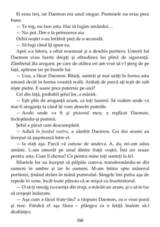 266
Ei erau trei, iar Daemon era unul singur. Premisele nu erau prea
bune.
— Te rog, nu face asta. Hai să fugim amândoi…
— Nu pot. Dee e la petrecerea aia.
Ochii noştri s-au întâlnit preţ de o secundă.
— Să fugi când îţi spun eu.
Apoi s-a întors, a oftat resemnat şi a deschis portiera. Umerii lui
Daemon erau foarte drepţi şi atitudinea lui plină de siguranţă.
Zâmbetul ăla arogant, pe care de-atâtea ori am vrut să i-l şterg de pe
faţă, apăruse iar pe buzele lui.
— Uau, a făcut Daemon. Băieţi, sunteţi şi mai urâţi în forma asta
umană decât în forma voastră reală. Arătaţi de parcă aţi ieşit de sub
nişte pietre. E soare prea puternic pe-aici?
Cel din faţă, probabil şeful lor, a mârâit.
— Eşti plin de aroganţă acum, ca toţi luxenii. Să vedem unde va
mai fi aroganţa ta când îţi vom absorbi puterile.
— Acolo unde va fi şi piciorul meu, a replicat Daemon,
încleştându-şi pumnii.
Şeful a părut cam descumpănit.
— Adică în fundul vostru, a zâmbit Daemon. Cei doi arumi au
început să şuşotească între ei.
— Ia staţi aşa. Parcă vă cunosc de undeva. A, da, mi-am adus
aminte. L-am omorât pe unul dintre fraţii voştri. Îmi cer scuze
pentru asta. Cum îl chema? Că pentru mine toţi sunteţi la fel.
Siluetele lor au început să pâlpâie cumva, transformându-se din
oameni în umbre şi iar în oameni. M-am întins spre mânerul
portierei, ţinând strâns în mână pumnalul. Sângele îmi pulsa aşa de
repede în vene, încât toate păreau că se mişcă cu încetinitorul.
— O să-ţi smulg eu esenţa din trup, a mârâit un arum, şi o să te fac
să cerşeşti îndurare.
— Aşa cum a făcut frate-tău? a răspuns Daemon, cu o voce joasă
şi rece. Fiindcă el aşa făcea – plângea ca o fetiţă înainte să-l
desfiinţez.
 