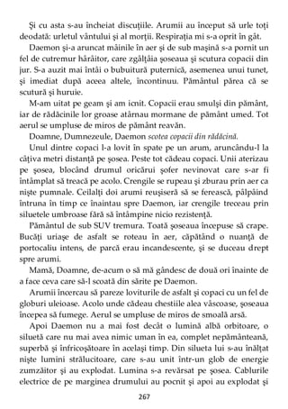 267
Şi cu asta s-au încheiat discuţiile. Arumii au început să urle toţi
deodată: urletul vântului şi al morţii. Respiraţia mi s-a oprit în gât.
Daemon şi-a aruncat mâinile în aer şi de sub maşină s-a pornit un
fel de cutremur hârâitor, care zgâlţâia şoseaua şi scutura copacii din
jur. S-a auzit mai întâi o bubuitură puternică, asemenea unui tunet,
şi imediat după aceea altele, încontinuu. Pământul părea că se
scutură şi huruie.
M-am uitat pe geam şi am icnit. Copacii erau smulşi din pământ,
iar de rădăcinile lor groase atârnau mormane de pământ umed. Tot
aerul se umpluse de miros de pământ reavăn.
Doamne, Dumnezeule, Daemon scotea copacii din rădăcină.
Unul dintre copaci l-a lovit în spate pe un arum, aruncându-l la
câţiva metri distanţă pe şosea. Peste tot cădeau copaci. Unii aterizau
pe şosea, blocând drumul oricărui şofer nevinovat care s-ar fi
întâmplat să treacă pe acolo. Crengile se rupeau şi zburau prin aer ca
nişte pumnale. Ceilalţi doi arumi reuşiseră să se ferească, pâlpâind
întruna în timp ce înaintau spre Daemon, iar crengile treceau prin
siluetele umbroase fără să întâmpine nicio rezistenţă.
Pământul de sub SUV tremura. Toată şoseaua începuse să crape.
Bucăţi uriaşe de asfalt se roteau în aer, căpătând o nuanţă de
portocaliu intens, de parcă erau incandescente, şi se duceau drept
spre arumi.
Mamă, Doamne, de-acum o să mă gândesc de două ori înainte de
a face ceva care să-l scoată din sărite pe Daemon.
Arumii încercau să pareze loviturile de asfalt şi copaci cu un fel de
globuri uleioase. Acolo unde cădeau chestiile alea vâscoase, şoseaua
începea să fumege. Aerul se umpluse de miros de smoală arsă.
Apoi Daemon nu a mai fost decât o lumină albă orbitoare, o
siluetă care nu mai avea nimic uman în ea, complet nepământeană,
superbă şi înfricoşătoare în acelaşi timp. Din silueta lui s-au înălţat
nişte lumini strălucitoare, care s-au unit într-un glob de energie
zumzăitor şi au explodat. Lumina s-a revărsat pe şosea. Cablurile
electrice de pe marginea drumului au pocnit şi apoi au explodat şi
 