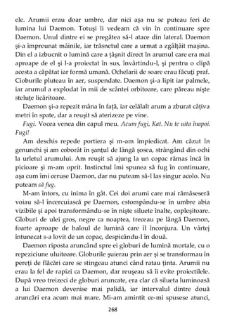 268
ele. Arumii erau doar umbre, dar nici aşa nu se puteau feri de
lumina lui Daemon. Totuşi îi vedeam că vin în continuare spre
Daemon. Unul dintre ei se pregătea să-l atace din lateral. Daemon
şi-a împreunat mâinile, iar trăsnetul care a urmat a zgâlţâit maşina.
Din el a izbucnit o lumină care a ţâşnit direct în arumul care era mai
aproape de el şi l-a proiectat în sus, învârtindu-l, şi pentru o clipă
acesta a căpătat iar formă umană. Ochelarii de soare erau făcuţi praf.
Cioburile pluteau în aer, suspendate. Daemon şi-a lipit iar palmele,
iar arumul a explodat în mii de scântei orbitoare, care păreau nişte
steluţe licăritoare.
Daemon şi-a repezit mâna în faţă, iar celălalt arum a zburat câţiva
metri în spate, dar a reuşit să aterizeze pe vine.
Fugi. Vocea venea din capul meu. Acum fugi, Kat. Nu te uita înapoi.
Fugi!
Am deschis repede portiera şi m-am împiedicat. Am căzut în
genunchi şi am coborât în şanţul de lângă şosea, strângând din ochi
la urletul arumului. Am reuşit să ajung la un copac rămas încă în
picioare şi m-am oprit. Instinctul îmi spunea să fug în continuare,
aşa cum îmi ceruse Daemon, dar nu puteam să-l las singur acolo. Nu
puteam să fug.
M-am întors, cu inima în gât. Cei doi arumi care mai rămăseseră
voiau să-l încercuiască pe Daemon, estompându-se în umbre abia
vizibile şi apoi transformându-se în nişte siluete înalte, copleşitoare.
Globuri de ulei gros, negre ca noaptea, treceau pe lângă Daemon,
foarte aproape de haloul de lumină care îl înconjura. Un vârtej
întunecat s-a lovit de un copac, despicându-l în două.
Daemon riposta aruncând spre ei globuri de lumină mortale, cu o
repeziciune uluitoare. Globurile şuierau prin aer şi se transformau în
pereţi de flăcări care se stingeau atunci când ratau ţinta. Arumii nu
erau la fel de rapizi ca Daemon, dar reuşeau să îi evite proiectilele.
După vreo treizeci de globuri aruncate, era clar că silueta luminoasă
a lui Daemon devenise mai palidă, iar intervalul dintre două
aruncări era acum mai mare. Mi-am amintit ce-mi spusese atunci,
 