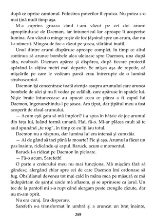 269
după ce oprise camionul. Folosirea puterilor îl epuiza. Nu putea s-o
mai ţină mult timp aşa.
M-a cuprins groaza când i-am văzut pe cei doi arumi
apropiindu-se de Daemon, iar întunericul lor aproape îi acoperise
lumina. Am văzut o minge roşie de foc ţâşnind spre un arum, dar nu
l-a nimerit. Mingea de foc a căzut pe şosea, sfârâind inutil.
Unul dintre arumi dispăruse aproape complet, în timp ce altul
continua să arunce bombele alea uleioase spre Daemon, una după
alta, neobosit. Daemon apărea şi dispărea, după fiecare proiectil
apărând la câţiva metri mai departe. Se mişca aşa de repede, că
mişcările pe care le vedeam parcă erau întrerupte de o lumină
stroboscopică.
Daemon îşi concentrase toată atenţia asupra arumului care arunca
bombele de ulei şi nu îl vedea pe celălalt, care apăruse în spatele lui.
Nişte braţe întunecoase au apucat ceea ce părea a fi capul lui
Daemon, îngenunchindu-l pe şosea. Am ţipat, dar ţipătul meu a fost
acoperit de râsul arumului.
— Acum eşti gata să mă implori? i-a spus în bătaie de joc arumul
din faţa lui, luând formă umană. Hai, fă-o. Mi-ar plăcea mult să te
aud spunând „te rog”, în timp ce eu îţi iau totul.
Daemon nu a răspuns, dar lumina lui era intensă şi zumzăia.
— Ai de gând să taci până la moarte? Fie şi aşa. Arumul a făcut un
pas înainte, ridicându-şi capul. Baruck, acum e momentul.
Baruck l-a ridicat pe Daemon în picioare.
— Fă-o acum, Sarefeth!
O parte a creierului meu nu mai funcţiona. Mă mişcăm fără să
gândesc, alergând chiar spre cei de care Daemon îmi ordonase să
fug. Obsidianul devenea tot mai cald în mâna mea pe măsură ce mă
îndepărtam de şanţul unde mă aflasem, şi se aprinsese ca jarul. Un
toc de la pantofi mi s-a rupt când alergam peste crengile căzute, dar
nu m-am oprit.
Nu era curaj. Era disperare.
Sarefeth s-a transformat în umbră şi a aruncat un braţ înainte,
 
