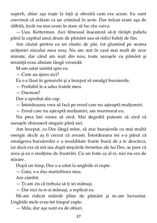 27
superb, chiar aşa roşie la faţă şi obosită cum era acum. Eu sunt
convinsă că arătam ca un criminal în serie. Dar măcar eram aşa de
slăbită, încât nu mai eram în stare să fac rău cuiva.
— Uau. Ketterman. Aici fitnessul înseamnă să-ţi târăşti pubela
până la capătul unui drum de pământ sau să ridici baloţi de fân.
Am căutat pentru ea un elastic de păr, tot glumind pe seama
urâţeniei micului meu oraş. Nu am stat în casă mai mult de zece
minute, dar când am ieşit din nou, toate sacoşele cu pământ şi
mraniţă erau aliniate lângă verandă.
M-am uitat uimită spre ea.
— Cum au ajuns aici?
Ea s-a lăsat în genunchi şi a început să smulgă buruienile.
— Probabil le-a adus fratele meu.
— Daemon?
Dee a aprobat din cap.
— Întotdeauna vrea să facă pe eroul care nu aşteaptă mulţumiri.
— Eroul care nu aşteaptă mulţumiri, am murmurat eu.
Nu prea îmi venea să cred. Mai degrabă puteam să cred că
sacoşele zburaseră singure până aici.
Am început, cu Dee lângă mine, să atac buruienile cu mai multă
energie decât aş fi crezut că aveam. Întotdeauna mi s-a părut că
smulgerea buruienilor e o modalitate foarte bună de a te descărca,
iar dacă era să mă iau după mişcările frenetice ale lui Dee, se pare că
avea şi ea o mulţime de frustrări. Cu un frate ca al ei, nici nu era de
mirare.
După un timp, Dee s-a uitat la unghiile ei rupte.
— Gata, s-a dus manichiura mea.
Am zâmbit.
— Ţi-am zis că trebuia să-ţi iei mănuşi.
— Dar nici tu n-ai mănuşi, a replicat ea.
Mi-am ridicat mâinile pline de pământ şi m-am încruntat.
Unghiile mele erau tot timpul rupte.
— Mda, dar aşa sunt eu de obicei.
 