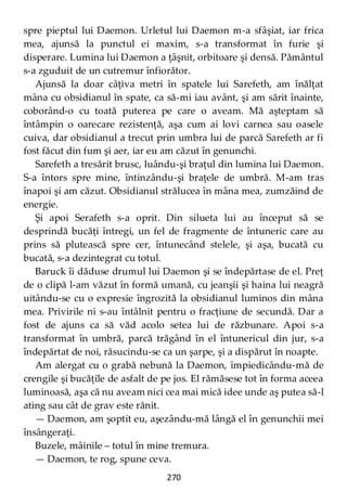 270
spre pieptul lui Daemon. Urletul lui Daemon m-a sfâşiat, iar frica
mea, ajunsă la punctul ei maxim, s-a transformat în furie şi
disperare. Lumina lui Daemon a ţâşnit, orbitoare şi densă. Pământul
s-a zguduit de un cutremur înfiorător.
Ajunsă la doar câţiva metri în spatele lui Sarefeth, am înălţat
mâna cu obsidianul în spate, ca să-mi iau avânt, şi am sărit înainte,
coborând-o cu toată puterea pe care o aveam. Mă aşteptam să
întâmpin o oarecare rezistenţă, aşa cum ai lovi carnea sau oasele
cuiva, dar obsidianul a trecut prin umbra lui de parcă Sarefeth ar fi
fost făcut din fum şi aer, iar eu am căzut în genunchi.
Sarefeth a tresărit brusc, luându-şi braţul din lumina lui Daemon.
S-a întors spre mine, întinzându-şi braţele de umbră. M-am tras
înapoi şi am căzut. Obsidianul strălucea în mâna mea, zumzăind de
energie.
Şi apoi Serafeth s-a oprit. Din silueta lui au început să se
desprindă bucăţi întregi, un fel de fragmente de întuneric care au
prins să plutească spre cer, întunecând stelele, şi aşa, bucată cu
bucată, s-a dezintegrat cu totul.
Baruck îi dăduse drumul lui Daemon şi se îndepărtase de el. Preţ
de o clipă l-am văzut în formă umană, cu jeanşii şi haina lui neagră
uitându-se cu o expresie îngrozită la obsidianul luminos din mâna
mea. Privirile ni s-au întâlnit pentru o fracţiune de secundă. Dar a
fost de ajuns ca să văd acolo setea lui de răzbunare. Apoi s-a
transformat în umbră, parcă trăgând în el întunericul din jur, s-a
îndepărtat de noi, răsucindu-se ca un şarpe, şi a dispărut în noapte.
Am alergat cu o grabă nebună la Daemon, împiedicându-mă de
crengile şi bucăţile de asfalt de pe jos. El rămăsese tot în forma aceea
luminoasă, aşa că nu aveam nici cea mai mică idee unde aş putea să-l
ating sau cât de grav este rănit.
— Daemon, am şoptit eu, aşezându-mă lângă el în genunchii mei
însângeraţi.
Buzele, mâinile – totul în mine tremura.
— Daemon, te rog, spune ceva.
 