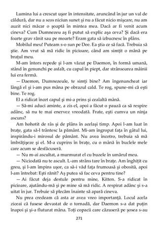 271
Lumina lui a crescut uşor în intensitate, aruncând în jur un val de
căldură, dar nu a scos niciun sunet şi nu a făcut nicio mişcare, nu am
auzit nici măcar o şoaptă în mintea mea. Dacă ar fi venit acum
cineva? Cum Dumnezeu aş fi putut să explic aşa ceva? Şi dacă era
foarte grav rănit sau pe moarte? Eram gata să izbucnesc în plâns.
Mobilul meu! Puteam s-o sun pe Dee. Ea ştia ce să facă. Trebuia să
ştie. Am vrut să mă ridic în picioare, când am simţit o mână pe
braţul meu.
M-am întors repede şi l-am văzut pe Daemon, în formă umană,
stând în genunchi pe asfalt, cu capul în piept, dar strânsoarea mâinii
lui era fermă.
— Daemon, Dumnezeule, te simţi bine? Am îngenuncheat iar
lângă el şi i-am pus mâna pe obrazul cald. Te rog, spune-mi că eşti
bine. Te rog.
El a ridicat încet capul şi mi-a prins şi cealaltă mână.
— Să-mi aduci aminte, a zis el, apoi a făcut o pauză ca să respire
adânc, să nu te mai enervez vreodată. Frate, eşti cumva un ninja
ascuns?
Am hohotit de râs şi de plâns în acelaşi timp. Apoi l-am luat în
braţe, gata să-l trântesc la pământ. Mi-am îngropat faţa în gâtul lui,
inspirându-i mirosul de pământ. Nu avea încotro, trebuia să mă
îmbrăţişeze şi el. M-a cuprins în braţe, cu o mână în buclele mele
care acum se desfăcuseră.
— Nu m-ai ascultat, a murmurat el cu buzele în umărul meu.
— Niciodată nu te ascult. L-am strâns tare în braţe. Am înghiţit cu
greu, şi l-am împins uşor, ca să-i văd faţa frumoasă şi obosită, apoi
l-am întrebat: Eşti rănit? Aş putea să fac ceva pentru tine?
— Ai făcut deja destule pentru mine, Kitten. S-a ridicat în
picioare, ajutându-mă şi pe mine să mă ridic. A respirat adânc şi s-a
uitat în jur. Trebuie să plecăm înainte să apară cineva.
Nu prea credeam că asta ar avea vreo importanţă. Locul acela
ziceai că fusese devastat de o tornadă, dar Daemon s-a dat puţin
înapoi şi şi-a fluturat mâna. Toţi copacii care căzuseră pe şosea s-au
 