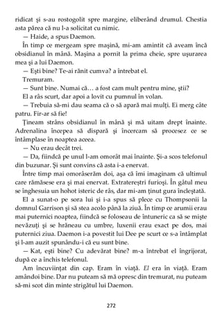 272
ridicat şi s-au rostogolit spre margine, eliberând drumul. Chestia
asta părea că nu l-a solicitat cu nimic.
— Haide, a spus Daemon.
În timp ce mergeam spre maşină, mi-am amintit că aveam încă
obsidianul în mână. Maşina a pornit la prima cheie, spre uşurarea
mea şi a lui Daemon.
— Eşti bine? Te-ai rănit cumva? a întrebat el.
Tremuram.
— Sunt bine. Numai că… a fost cam mult pentru mine, ştii?
El a râs scurt, dar apoi a lovit cu pumnul în volan.
— Trebuia să-mi dau seama că o să apară mai mulţi. Ei merg câte
patru. Fir-ar să fie!
Ţineam strâns obsidianul în mână şi mă uitam drept înainte.
Adrenalina începea să dispară şi încercam să procesez ce se
întâmplase în noaptea aceea.
— Nu erau decât trei.
— Da, fiindcă pe unul l-am omorât mai înainte. Şi-a scos telefonul
din buzunar. Şi sunt convins că asta i-a enervat.
Între timp mai omorâserăm doi, aşa că îmi imaginam că ultimul
care rămăsese era şi mai enervat. Extratereștri furioşi. În gâtul meu
se înghesuia un hohot isteric de râs, dar mi-am ţinut gura încleştată.
El a sunat-o pe sora lui şi i-a spus să plece cu Thompsonii la
domnul Garrison şi să stea acolo până la ziuă. În timp ce arumii erau
mai puternici noaptea, fiindcă se foloseau de întuneric ca să se mişte
nevăzuţi şi se hrăneau cu umbre, luxenii erau exact pe dos, mai
puternici ziua. Daemon i-a povestit lui Dee pe scurt ce s-a întâmplat
şi l-am auzit spunându-i că eu sunt bine.
— Kat, eşti bine? Cu adevărat bine? m-a întrebat el îngrijorat,
după ce a închis telefonul.
Am încuviinţat din cap. Eram în viaţă. El era în viaţă. Eram
amândoi bine. Dar nu puteam să mă opresc din tremurat, nu puteam
să-mi scot din minte strigătul lui Daemon.
 