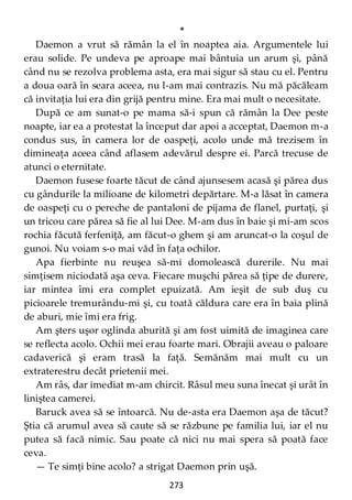 273
*
Daemon a vrut să rămân la el în noaptea aia. Argumentele lui
erau solide. Pe undeva pe aproape mai bântuia un arum şi, până
când nu se rezolva problema asta, era mai sigur să stau cu el. Pentru
a doua oară în seara aceea, nu l-am mai contrazis. Nu mă păcăleam
că invitaţia lui era din grijă pentru mine. Era mai mult o necesitate.
După ce am sunat-o pe mama să-i spun că rămân la Dee peste
noapte, iar ea a protestat la început dar apoi a acceptat, Daemon m-a
condus sus, în camera lor de oaspeţi, acolo unde mă trezisem în
dimineaţa aceea când aflasem adevărul despre ei. Parcă trecuse de
atunci o eternitate.
Daemon fusese foarte tăcut de când ajunsesem acasă şi părea dus
cu gândurile la milioane de kilometri depărtare. M-a lăsat în camera
de oaspeţi cu o pereche de pantaloni de pijama de flanel, purtaţi, şi
un tricou care părea să fie al lui Dee. M-am dus în baie şi mi-am scos
rochia făcută ferfeniţă, am făcut-o ghem şi am aruncat-o la coşul de
gunoi. Nu voiam s-o mai văd în faţa ochilor.
Apa fierbinte nu reuşea să-mi domolească durerile. Nu mai
simţisem niciodată aşa ceva. Fiecare muşchi părea să ţipe de durere,
iar mintea îmi era complet epuizată. Am ieşit de sub duş cu
picioarele tremurându-mi şi, cu toată căldura care era în baia plină
de aburi, mie îmi era frig.
Am şters uşor oglinda aburită şi am fost uimită de imaginea care
se reflecta acolo. Ochii mei erau foarte mari. Obrajii aveau o paloare
cadaverică şi eram trasă la faţă. Semănăm mai mult cu un
extraterestru decât prietenii mei.
Am râs, dar imediat m-am chircit. Râsul meu suna înecat şi urât în
liniştea camerei.
Baruck avea să se întoarcă. Nu de-asta era Daemon aşa de tăcut?
Ştia că arumul avea să caute să se răzbune pe familia lui, iar el nu
putea să facă nimic. Sau poate că nici nu mai spera să poată face
ceva.
— Te simţi bine acolo? a strigat Daemon prin uşă.
 