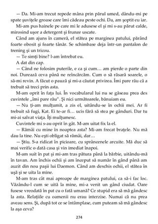 274
— Da. Mi-am trecut repede mâna prin părul umed, dându-mi pe
spate şuviţele groase care îmi cădeau peste ochi. Da, am şoptit eu iar.
Mi-am pus hainele pe care mi le adusese el şi mi s-au părut calde,
mirosind uşor a detergent şi frunze uscate.
Când am ajuns în cameră, el stătea pe marginea patului, părând
foarte obosit şi foarte tânăr. Se schimbase deja într-un pantalon de
trening şi un tricou.
— Te simţi bine? l-am întrebat eu.
A dat din cap.
— Când ne folosim puterile, e ca şi cum… am pierde o parte din
noi. Durează ceva până ne reîncărcăm. Cum o să răsară soarele, o
să-mi revin. A făcut o pauză şi mi-a căutat privirea. Îmi pare rău că a
trebuit să treci prin asta.
M-am oprit în faţa lui. În vocabularul lui nu se găseau prea des
cuvintele „îmi pare rău”. Şi nici următoarele, bănuiam eu.
— Nu ţi-am mulţumit, a zis el, uitându-se în ochii mei. Ar fi
trebuit să fugi, Kat. Ei te-ar fi… ucis fără să stea pe gânduri. Dar tu
mi-ai salvat viaţa. Îţi mulţumesc.
Cuvintele mi s-au oprit în gât. M-am uitat fix la el.
— Rămâi cu mine în noaptea asta? Mi-am frecat braţele. Nu mă
dau la tine. Nu eşti obligat să rămâi, dar…
— Ştiu. S-a ridicat în picioare, cu sprâncenele arcuite. Mă duc să
mai verific o dată casa şi vin imediat înapoi.
M-am suit în pat şi mi-am tras pătura până la bărbie, uitându-mă
în tavan. Am închis ochii şi am început să număr în gând până am
auzit din nou paşii lui Daemon. Când am deschis ochii, el stătea în
uşă şi se uita la mine.
M-am tras cât mai aproape de marginea patului, ca să-i fac loc.
Văzându-l cum se uită la mine, mi-a venit un gând ciudat. Oare
fusese vreodată în pat cu o fată umană? Ce stupid era să mă gândesc
la asta. Relaţiile cu oamenii nu erau interzise. Numai că nu prea
aveau sens. Şi, după tot ce se întâmplase, cum puteam să mă gândesc
la aşa ceva?
 