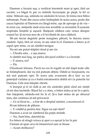 275
Daemon a încuiat uşa, a verificat ferestrele mari şi apoi, fără un
cuvânt, s-a băgat în pat cu mâinile încrucişate pe piept, la fel ca
mine. Stăteam aşa, uitându-ne amândoi în tavan. Şi inima mea bătea
nebuneşte. Poate din cauza celor întâmplate în seara aceea, poate din
cauza faptului că Daemon era lângă mine, aşa de aproape şi de viu –
în orice caz, simţurile mele erau mai sensibile ca niciodată. Îi auzeam
respiraţia liniştită şi uşoară. Simţeam căldura care venea dinspre
corpul lui. Şi nevoia mea de a fi învăluită de acea căldură.
Mi-am trecut degetele peste marginea păturii, în tăcerea aceea
ciudată. Apoi, fără să vreau, m-am uitat la el. Daemon a întors şi el
capul spre mine, cu un zâmbet nesigur.
Nu mi-am putut stăpâni râsul şi am zis:
— Chestia asta… e aşa aiurea.
A zâmbit mai larg, iar pielea din jurul ochilor i s-a încreţit.
— E aiurea, nu?
— Da.
Chicoteam întruna. Parcă nu era în regulă să râd după toate câte
se întâmplaseră, dar nu mă puteam abţine. Odată ce începusem, nu
mă mai puteam opri. În seara asta avusesem de-a face cu un
potenţial violator şi cu o haită extraterestră chitită să-i ia puterile lui
Daemon. Cele mai tâmpite chestii.
A început şi el să râdă şi am râs amândoi până când am simţit
că-mi dau lacrimile. Râsul lui s-a stins, a întins mâna şi mi le-a şters.
Am înţepenit, uitându-mă fix la el. Şi-a luat mâna de pe obrazul
meu, dar continua să mă privească.
— Ce-ai făcut tu… a fost de-a dreptul uimitor, a murmurat el.
M-am înfiorat de plăcere.
— E valabil şi pentru tine. Sigur nu eşti rănit?
Daemon a avut iar zâmbetul ăla puţin strâmb.
— Nu. Sunt bine, datorită ţie.
S-a întors să stingă veioza şi apoi s-a aşezat la loc în pat.
Căutam să spun ceva în întunericul care se lăsase.
— Acum strălucesc?
 