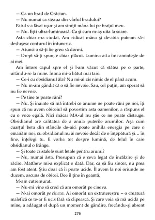 276
— Ca un brad de Crăciun.
— Nu numai ca steaua din vârful bradului?
Patul s-a lăsat uşor şi am simţit mâna lui pe braţul meu.
— Nu. Eşti ultra-luminoasă. Ca şi cum m-aş uita la soare.
Asta chiar era ciudat. Am ridicat mâna şi de-abia puteam să-i
desluşesc conturul în întuneric.
— Atunci o să-ţi fie greu să dormi.
— Drept să-ţi spun, e chiar plăcut. Lumina asta îmi aminteşte de
ai mei.
Am întors capul spre el şi l-am văzut că stătea pe o parte,
uitându-se la mine. Inima mi-a bătut mai tare.
— Ce-i cu obsidianul ăla? Nu mi-ai zis nimic de el până acum.
— Nu m-am gândit că o să fie nevoie. Sau, cel puţin, am sperat să
nu fie nevoie.
— Pe tine te poate răni?
— Nu. Şi înainte să mă întrebi ce anume ne poate răni pe noi, îţi
spun că nu avem obiceiul să povestim asta oamenilor, a răspuns el
cu o voce egală. Nici măcar MA-ul nu ştie ce ne poate distruge.
Obsidianul are calitatea de a anula puterile arumilor. Aşa cum
cuarţul beta din stâncile de-aici poate anihila energia pe care o
emanăm noi, cu obsidianul nu ai nevoie decât de o înţepătură şi… în
fine, înţelegi tu. E vorba tot despre lumină, de felul în care
obsidianul o frânge.
— Şi toate cristalele sunt letale pentru arumi?
— Nu, numai ăsta. Presupun că e ceva legat de încălzire şi de
răcire. Matthew mi-a explicat o dată. Dar, ca să fiu sincer, nu prea
am fost atent. Ştiu doar că îi poate ucide. Îl avem la noi oriunde ne
ducem, ascuns de obicei. Dee îl ţine în geantă.
M-am cutremurat.
— Nu-mi vine să cred că am omorât pe cineva.
— N-ai omorât pe cineva. Ai omorât un extraterestru – o creatură
malefică ce te-ar fi ucis fără să clipească. Şi care voia să mă ucidă pe
mine, a adăugat el după un moment de gândire, frecându-şi absent
 