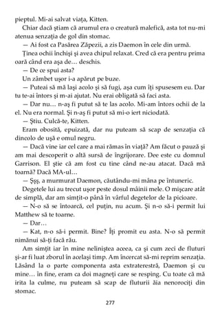 277
pieptul. Mi-ai salvat viaţa, Kitten.
Chiar dacă ştiam că arumul era o creatură malefică, asta tot nu-mi
atenua senzaţia de gol din stomac.
— Ai fost ca Pasărea Zăpezii, a zis Daemon în cele din urmă.
Ţinea ochii închişi şi avea chipul relaxat. Cred că era pentru prima
oară când era aşa de… deschis.
— De ce spui asta?
Un zâmbet uşor i-a apărut pe buze.
— Puteai să mă laşi acolo şi să fugi, aşa cum îţi spusesem eu. Dar
tu te-ai întors şi m-ai ajutat. Nu erai obligată să faci asta.
— Dar nu… n-aş fi putut să te las acolo. Mi-am întors ochii de la
el. Nu era normal. Şi n-aş fi putut să mi-o iert niciodată.
— Ştiu. Culcă-te, Kitten.
Eram obosită, epuizată, dar nu puteam să scap de senzaţia că
dincolo de uşă e omul negru.
— Dacă vine iar cel care a mai rămas în viaţă? Am făcut o pauză şi
am mai descoperit o altă sursă de îngrijorare. Dee este cu domnul
Garrison. El ştie că am fost cu tine când ne-au atacat. Dacă mă
toarnă? Dacă MA-ul…
— Şşş, a murmurat Daemon, căutându-mi mâna pe întuneric.
Degetele lui au trecut uşor peste dosul mâinii mele. O mişcare atât
de simplă, dar am simţit-o până în vârful degetelor de la picioare.
— N-o să se întoarcă, cel puţin, nu acum. Şi n-o să-i permit lui
Matthew să te toarne.
— Dar…
— Kat, n-o să-i permit. Bine? Îţi promit eu asta. N-o să permit
nimănui să-ţi facă rău.
Am simţit iar în mine neliniştea aceea, ca şi cum zeci de fluturi
şi-ar fi luat zborul în acelaşi timp. Am încercat să-mi reprim senzaţia.
Lăsând la o parte componenta asta extraterestră, Daemon şi cu
mine… în fine, eram ca doi magneţi care se resping. Cu toate că mă
irita la culme, nu puteam să scap de fluturii ăia nenorociţi din
stomac.
 