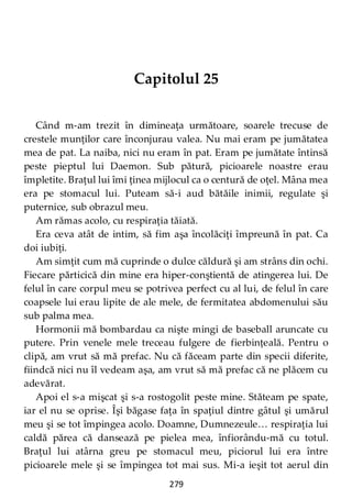 279
Capitolul 25
Când m-am trezit în dimineaţa următoare, soarele trecuse de
crestele munţilor care înconjurau valea. Nu mai eram pe jumătatea
mea de pat. La naiba, nici nu eram în pat. Eram pe jumătate întinsă
peste pieptul lui Daemon. Sub pătură, picioarele noastre erau
împletite. Braţul lui îmi ţinea mijlocul ca o centură de oţel. Mâna mea
era pe stomacul lui. Puteam să-i aud bătăile inimii, regulate şi
puternice, sub obrazul meu.
Am rămas acolo, cu respiraţia tăiată.
Era ceva atât de intim, să fim aşa încolăciţi împreună în pat. Ca
doi iubiţi.
Am simţit cum mă cuprinde o dulce căldură şi am strâns din ochi.
Fiecare părticică din mine era hiper-conştientă de atingerea lui. De
felul în care corpul meu se potrivea perfect cu al lui, de felul în care
coapsele lui erau lipite de ale mele, de fermitatea abdomenului său
sub palma mea.
Hormonii mă bombardau ca nişte mingi de baseball aruncate cu
putere. Prin venele mele treceau fulgere de fierbințeală. Pentru o
clipă, am vrut să mă prefac. Nu că făceam parte din specii diferite,
fiindcă nici nu îl vedeam aşa, am vrut să mă prefac că ne plăcem cu
adevărat.
Apoi el s-a mişcat şi s-a rostogolit peste mine. Stăteam pe spate,
iar el nu se oprise. Îşi băgase faţa în spaţiul dintre gâtul şi umărul
meu şi se tot împingea acolo. Doamne, Dumnezeule… respiraţia lui
caldă părea că dansează pe pielea mea, înfiorându-mă cu totul.
Braţul lui atârna greu pe stomacul meu, piciorul lui era între
picioarele mele şi se împingea tot mai sus. Mi-a ieşit tot aerul din
 
