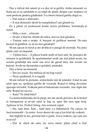 28
Dee a ridicat din umeri şi s-a dus să ia grebla. Arăta amuzant cu
fusta aia şi cu sandalele ei cu talpă de plută, despre care susţinea că
sunt perfecte pentru grădinărit. S-a întors târând grebla după ea.
— Dar măcar e distractiv.
— E mai distractiv decât la cumpărături? am glumit eu.
Ea a părut că analizează foarte serios problema, încreţindu-şi
nasul.
— Mda, e mai… relaxant.
— Să ştii. Când fac chestii de-astea, nici nu mai gândesc.
— Tocmai asta e mişto. A început să grebleze terenul. De-asta
lucrezi în grădină, ca să nu mai gândeşti?
M-am aşezat în fund şi am desfăcut o pungă de mraniţă. Nu prea
ştiam cum să răspund.
— Tatălui meu… îi plăcea foarte mult să facă asta. Se pricepea de
minune la grădinărit. În apartamentul unde am stat până acum, nu
aveam grădiniţă sau curte sau ceva de genul ăsta, dar aveam un
balcon. Acolo ne făcuserăm o grădină, amândoi.
Dee a tăcut un moment.
— Îmi cer scuze. Nu trebuia să-mi bag nasul.
— Nicio problemă. E-n regulă.
M-am ridicat în picioare, scuturându-mă de pământ. Când m-am
uitat spre ea, sprijinea grebla de verandă. Braţul ei stâng devenise
aproape invizibil. Vedeam prin el balustrada verandei. Am clipit din
ochi. Braţul tot nu era.
— Katy? Te simţi bine?
Cu inima bubuindu-mi în piept, mi-am smuls privirea de la braţul
ei transparent şi m-am uitat la faţa ei, apoi din nou spre braţ.
Apăruse la loc. Perfect întreg. Am scuturat capul.
— Da, sunt bine. Ăăă… tatăl meu s-a îmbolnăvit. De cancer, în
fază terminală – la creier. Avea dureri de cap şi tot felul de vedenii.
Am înghiţit în sec, privind într-o parte. Avea vedenii, aşa cum am
avut eu?
— Dar în afară de asta, nu avea nimic până când a fost
 
