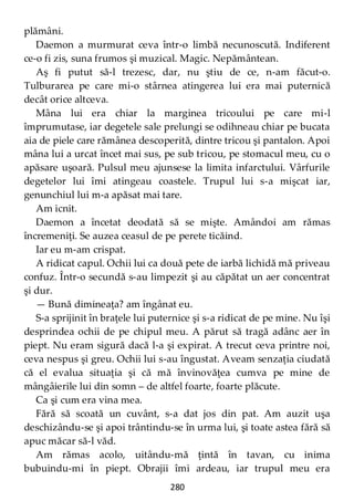 280
plămâni.
Daemon a murmurat ceva într-o limbă necunoscută. Indiferent
ce-o fi zis, suna frumos şi muzical. Magic. Nepământean.
Aş fi putut să-l trezesc, dar, nu ştiu de ce, n-am făcut-o.
Tulburarea pe care mi-o stârnea atingerea lui era mai puternică
decât orice altceva.
Mâna lui era chiar la marginea tricoului pe care mi-l
împrumutase, iar degetele sale prelungi se odihneau chiar pe bucata
aia de piele care rămânea descoperită, dintre tricou şi pantalon. Apoi
mâna lui a urcat încet mai sus, pe sub tricou, pe stomacul meu, cu o
apăsare uşoară. Pulsul meu ajunsese la limita infarctului. Vârfurile
degetelor lui îmi atingeau coastele. Trupul lui s-a mişcat iar,
genunchiul lui m-a apăsat mai tare.
Am icnit.
Daemon a încetat deodată să se mişte. Amândoi am rămas
încremeniţi. Se auzea ceasul de pe perete ticăind.
Iar eu m-am crispat.
A ridicat capul. Ochii lui ca două pete de iarbă lichidă mă priveau
confuz. Într-o secundă s-au limpezit şi au căpătat un aer concentrat
şi dur.
— Bună dimineaţa? am îngânat eu.
S-a sprijinit în braţele lui puternice şi s-a ridicat de pe mine. Nu îşi
desprindea ochii de pe chipul meu. A părut să tragă adânc aer în
piept. Nu eram sigură dacă l-a şi expirat. A trecut ceva printre noi,
ceva nespus şi greu. Ochii lui s-au îngustat. Aveam senzaţia ciudată
că el evalua situaţia şi că mă învinovăţea cumva pe mine de
mângâierile lui din somn – de altfel foarte, foarte plăcute.
Ca şi cum era vina mea.
Fără să scoată un cuvânt, s-a dat jos din pat. Am auzit uşa
deschizându-se şi apoi trântindu-se în urma lui, şi toate astea fără să
apuc măcar să-l văd.
Am rămas acolo, uitându-mă ţintă în tavan, cu inima
bubuindu-mi în piept. Obrajii îmi ardeau, iar trupul meu era
 