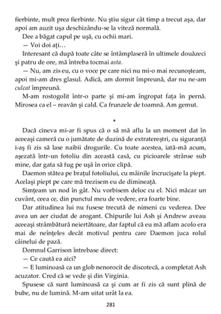 281
fierbinte, mult prea fierbinte. Nu ştiu sigur cât timp a trecut aşa, dar
apoi am auzit uşa deschizându-se la viteză normală.
Dee a băgat capul pe uşă, cu ochii mari.
— Voi doi aţi…
Interesant că după toate câte se întâmplaseră în ultimele douăzeci
şi patru de ore, mă întreba tocmai asta.
— Nu, am zis eu, cu o voce pe care nici nu mi-o mai recunoşteam,
apoi mi-am dres glasul. Adică, am dormit împreună, dar nu ne-am
culcat împreună.
M-am rostogolit într-o parte şi mi-am îngropat faţa în pernă.
Mirosea ca el – reavăn şi cald. Ca frunzele de toamnă. Am gemut.
*
Dacă cineva mi-ar fi spus că o să mă aflu la un moment dat în
aceeaşi cameră cu o jumătate de duzină de extratereștri, cu siguranţă
i-aş fi zis să lase naibii drogurile. Cu toate acestea, iată-mă acum,
aşezată într-un fotoliu din această casă, cu picioarele strânse sub
mine, dar gata să fug pe uşă în orice clipă.
Daemon stătea pe braţul fotoliului, cu mâinile încrucişate la piept.
Acelaşi piept pe care mă trezisem eu de dimineaţă.
Simţeam un nod în gât. Nu vorbisem deloc cu el. Nici măcar un
cuvânt, ceea ce, din punctul meu de vedere, era foarte bine.
Dar atitudinea lui nu fusese trecută de nimeni cu vederea. Dee
avea un aer ciudat de arogant. Chipurile lui Ash şi Andrew aveau
aceeaşi strâmbătură neiertătoare, dar faptul că eu mă aflam acolo era
mai de neînţeles decât motivul pentru care Daemon juca rolul
câinelui de pază.
Domnul Garrison întrebase direct:
— Ce caută ea aici?
— E luminoasă ca un glob nenorocit de discotecă, a completat Ash
acuzator. Cred că se vede şi din Virginia.
Spusese că sunt luminoasă ca şi cum ar fi zis că sunt plină de
bube, nu de lumină. M-am uitat urât la ea.
 