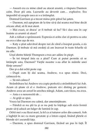 282
— Aseară era cu mine când au atacat arumii, a răspuns Daemon
calm. Doar ştii asta. Lucrurile au devenit cam… explozive. Era
imposibil să acopăr ceea ce s-a întâmplat.
Domnul Garrison şi-a trecut mâna prin părul lui şaten.
— Daemon, mă aşteptam de la tine să-ţi dai seama mai bine decât
oricare altul, să fii mai atent.
— Mai exact, ce dracu’ ar fi trebuit să fac? Să-i dau una în cap
înainte ca arumii să atace?
Ash a ridicat o sprânceană. Expresia ei arăta clar că pentru ea asta
nu era o idee aşa de rea.
— Katy a ştiut adevărul despre noi de când a început şcoala, a zis
Daemon. Şi trebuie să mă credeţi că am încercat în toate felurile să
nu afle.
Unul dintre băieţii Thompson a tras aer adânc în piept.
— În tot timpul ăsta ea a ştiut? Cum ai putut permite să se
întâmple asta, Daemon? Vieţile noastre s-au aflat în mâinile unei
fiinţe umane?
Dee şi-a dat ochii peste cap.
— După cum îţi dai seama, Andrew, n-a spus nimic. Deci,
calmează-te.
— Să mă calmez?
Strâmbătura lui Andrew era copia perfectă a strâmbăturii lui Ash.
Acum că ştiam că el e Andrew, puteam să-i disting pe gemeni.
Andrew avea un cercel în urechea stângă. Adam, care tăcea, nu avea.
— Asta e o nenorocită de…
— Ai grijă ce spui.
Vocea lui Daemon era calmă, dar ameninţătoare.
— Fiindcă ce nu ştii tu şi ce nu poţi tu înţelege sub nicio formă
poate să-ţi aducă un fulger de lumină în cap.
Ochii mei s-au făcut mari, la fel ca ai tuturor celor din cameră. Ash
a înghiţit în sec cu mare greutate şi a întors capul, lăsând pletele ei
blonde să-i ascundă faţa.
— Daemon, a spus domnul Garrison, făcând un pas în faţă. Îl
 