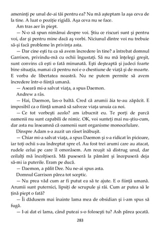 283
ameninţi pe unul de-ai tăi pentru ea? Nu mă aşteptam la aşa ceva de
la tine. A luat o poziţie rigidă. Aşa ceva nu se face.
Am tras aer în piept.
— N-o să spun nimănui despre voi. Ştiu ce riscuri sunt şi pentru
voi, dar şi pentru mine dacă aş vorbi. Niciunul dintre voi nu trebuie
să-şi facă probleme în privinţa asta.
— Dar cine eşti tu ca să avem încredere în tine? a întrebat domnul
Garrison, privindu-mă cu ochii îngustaţi. Să nu mă înţelegi greşit,
sunt convins că eşti o fată minunată. Eşti deşteaptă şi judeci foarte
bine situaţia, numai că pentru noi e o chestiune de viaţă şi de moarte.
E vorba de libertatea noastră. Nu ne putem permite să avem
încredere într-o fiinţă umană.
— Aseară mi-a salvat viaţa, a spus Daemon.
Andrew a râs.
— Hai, Daemon, las-o baltă. Cred că arumii ăia te-au zăpăcit. E
imposibil ca o fiinţă umană să salveze viaţa unuia ca noi.
— Ce tot vorbeşti acolo? am izbucnit eu. Te porţi de parcă
oamenii nu sunt capabili de nimic. OK, voi sunteţi mai nu-ştiu-cum,
dar asta nu înseamnă că oamenii sunt organisme monocelulare.
Dinspre Adam s-a auzit un râset înăbuşit.
— Chiar mi-a salvat viaţa, a spus Daemon şi s-a ridicat în picioare,
iar toţi ochii s-au îndreptat spre el. Au fost trei arumi care au atacat,
rudele celui pe care îl omorâsem. Am reuşit să distrug unul, dar
ceilalţi mă încolţiseră. Mă puseseră la pământ şi începuseră deja
să-mi ia puterile. Eram pe ducă.
— Daemon, a pălit Dee. Nu ne-ai spus asta.
Domnul Garrison părea tot sceptic.
— Nu prea văd cum ar fi putut ea să te ajute. E o fiinţă umană.
Arumii sunt puternici, lipsiţi de scrupule şi răi. Cum ar putea să le
ţină piept o fată?
— Îi dădusem mai înainte lama mea de obsidian şi i-am spus să
fugă.
— I-ai dat ei lama, când puteai s-o foloseşti tu? Ash părea şocată.
 