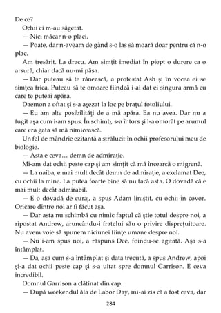 284
De ce?
Ochii ei m-au săgetat.
— Nici măcar n-o placi.
— Poate, dar n-aveam de gând s-o las să moară doar pentru că n-o
plac.
Am tresărit. La dracu. Am simţit imediat în piept o durere ca o
arsură, chiar dacă nu-mi păsa.
— Dar puteau să te rănească, a protestat Ash şi în vocea ei se
simţea frica. Puteau să te omoare fiindcă i-ai dat ei singura armă cu
care te puteai apăra.
Daemon a oftat şi s-a aşezat la loc pe braţul fotoliului.
— Eu am alte posibilităţi de a mă apăra. Ea nu avea. Dar nu a
fugit aşa cum i-am spus. În schimb, s-a întors şi l-a omorât pe arumul
care era gata să mă nimicească.
Un fel de mândrie ezitantă a strălucit în ochii profesorului meu de
biologie.
— Asta e ceva… demn de admiraţie.
Mi-am dat ochii peste cap şi am simţit că mă încearcă o migrenă.
— La naiba, e mai mult decât demn de admiraţie, a exclamat Dee,
cu ochii la mine. Ea putea foarte bine să nu facă asta. O dovadă că e
mai mult decât admirabil.
— E o dovadă de curaj, a spus Adam liniştit, cu ochii în covor.
Oricare dintre noi ar fi făcut aşa.
— Dar asta nu schimbă cu nimic faptul că ştie totul despre noi, a
ripostat Andrew, aruncându-i fratelui său o privire dispreţuitoare.
Nu avem voie să spunem niciunei fiinţe umane despre noi.
— Nu i-am spus noi, a răspuns Dee, foindu-se agitată. Aşa s-a
întâmplat.
— Da, aşa cum s-a întâmplat şi data trecută, a spus Andrew, apoi
şi-a dat ochii peste cap şi s-a uitat spre domnul Garrison. E ceva
incredibil.
Domnul Garrison a clătinat din cap.
— După weekendul ăla de Labor Day, mi-ai zis că a fost ceva, dar
 