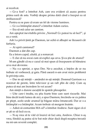 285
ai rezolvat.
— Ce-a fost? a întrebat Ash, care era evident că auzea pentru
prima oară de asta. Vorbiţi despre prima dată când a început ea să
strălucească?
Pentru ea se pare că eram un fel de vierme luminos.
— Ce s-a întâmplat atunci? a întrebat Adam curios.
— Era să mă calce un camion.
Am aşteptat inevitabila privire „Normal! Ce puteai tu să faci?”, şi
ea a venit.
Ash l-a privit ţintă pe Daemon, iar ochii ei albaştri se făcuseră cât
farfuria.
— Ai oprit camionul?
Daemon a dat din cap.
Ea a întors capul, uluită, şi a remarcat:
— E clar că nu aveai cum să explici aşa ceva. Şi ea ştie de atunci?
M-am gândit că nu e cazul să mai spun că începusem să bănuiesc
ceva mai devreme.
— Nu s-a speriat, a spus Dee. Ne-a ascultat, a înţeles de ce nu
trebuie să vorbească, şi gata. Până aseară n-am avut nicio problemă
în privinţa asta.
— Dar m-aţi minţit – amândoi m-aţi minţit. Domnul Garrison s-a
rezemat de perete, între televizor şi un raft plin de cărţi. Cum aş
putea să mai am încredere în voi acum?
Am simţit o durere ascuţită în spatele pleoapelor.
— Uite care-i treaba, eu ştiu foarte bine care sunt riscurile. Mai
bine decât toată lumea de aici, a spus Daemon, frecându-se cu palma
pe piept, acolo unde arumul îşi băgase mâna întunecată. Dar ce s-a
întâmplat s-a întâmplat. Acum trebuie să mergem înainte.
— Adică să contactăm MA-ul? a întrebat Andrew. Sunt sigur că ei
ar şti ce să facă cu ea.
— N-aş vrea să te văd că încerci să faci asta, Andrew. Chiar n-aş
vrea, fiindcă aş putea să te bat măr chiar dacă după noaptea trecută
nu mi-am revenit complet.
 