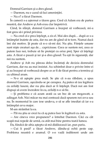286
Domnul Garrison şi-a dres glasul.
— Daemon, nu e cazul să faci ameninţări.
— Nu e? a făcut Daemon.
În cameră s-a aşternut o tăcere grea. Cred că Adam era de partea
noastră, dar Andrew şi Ash erau clar împotrivă.
Când, în sfârşit, domnul Garrison a început să vorbească, mi-a
fost greu să-i prind privirea.
— Nu cred că e prea înţelept, a zis el. Mai ales după… după ce s-a
întâmplat înainte de asta, dar nu am de gând să te torn. Numai dacă
îmi dai motive. Şi poate că n-o să-mi dai. Nu ştiu. Fiinţele umane
sunt nişte creaturi aşa de… capricioase. Ceea ce suntem noi, ceea ce
putem face noi, trebuie să fie protejat cu orice preţ. Sper că înţelegi
asta. A făcut o pauză şi iar şi-a dres glasul: Tu eşti în siguranţă, dar
noi nu suntem.
Andrew şi Ash nu păreau deloc încântaţi de decizia domnului
Garrison, dar nu au mai insistat. Au schimbat doar o privire între ei
şi au început să vorbească despre ce ar fi de făcut pentru a termina şi
cu ultimul arum.
— N-o să aştepte prea mult. Se ştie că n-au răbdare, a spus
domnul Garrison, aşezându-se pe canapea. Aş putea să iau legătura
cu ceilalţi luxeni, dar nu ştiu dacă ar fi înţelept. Dacă noi am fost
dispuşi să avem încredere în ea, ceilalţi n-o să fie.
— Şi problema e că acum arată ca un bec de un megawatt, a
adăugat Ash. Nici măcar nu mai contează dacă spunem noi ceva sau
nu. În momentul în care iese undeva, o să se afle imediat că iar s-a
întâmplat ceva major.
M-am strâmbat la ea.
— Păi nu ştiu ce crezi tu că aş putea face în legătură cu asta.
— Are cineva vreo propunere? a întrebat Daemon. Căci cu cât
scapă mai repede de urmă, cu atât mai bine pentru toată lumea.
Da, fiindcă de-abia aştepta să mă dădăcească iar, pun pariu.
— Cui îi pasă? a făcut Andrew, dându-şi ochii peste cap.
Problema noastră e arumul. O s-o vadă indiferent unde am
 