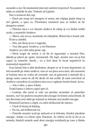 287
ascunde-o noi. În momentul ăsta toţi suntem în pericol. Nu putem să
stăm cu mâinile în sân. Trebuie să-l găsim.
Dee a scuturat din cap.
— Dacă am reuşi să-i ştergem ei urma, am câştiga puţin timp ca
să-l găsim, a spus ea. Prioritatea numărul unu ar trebui să fie
ştergerea urmei.
— Părerea mea e s-o ducem undeva în câmp şi s-o lăsăm naibii
acolo, a mormăit Andrew.
— Mersi, am zis eu, masându-mi tâmplele. Sfatul tău e foarte util.
El mi-a zâmbit.
— Hei, am făcut şi eu o sugestie.
— Taci din gură, Andrew, a zis Daemon.
Andrew şi-a dat ochii peste cap.
— Dacă scapă de urmă, o să fie în siguranţă, a insistat Dee,
dându-şi părul pe spate, tensionată. De fapt, arumii nici nu-şi bat
capul cu oamenii. Sarah… ea a fost doar la locul nepotrivit în
momentul nepotrivit.
S-au lansat într-o altă dezbatere, despre ce ar fi mai important: să
mă ascundă pe mine undeva, ceea ce nu prea avea sens, din moment
ce lumina mea se vedea de oriunde, sau să găsească o metodă de a
şterge urma aceea în alt fel decât să mă ucidă. Şi sunt convinsă că
Andrew considera că uciderea mea era o opţiune foarte bună. Javra.
— Am o idee, a spus Adam.
Toată lumea a întors capul spre el.
— Lumina din jurul ei este un produs secundar al puterilor
noastre, nu? Iar puterea noastră este energie în formă concentrată. Şi
noi devenim mai slabi pe măsură ce folosim mai multă energie.
Domnul Garrison a clipit, cu ochii strălucind de interes.
— Cred că încep să înţeleg.
— Eu nu, am bolborosit eu.
— Puterile noastre scad pe măsură ce le folosim, fiindcă pierdem
energie. Adam s-a întors spre Daemon. Ar trebui să fie la fel şi cu
urmele, fiindcă urmele sunt doar energia reziduală pe care o lăsăm
 