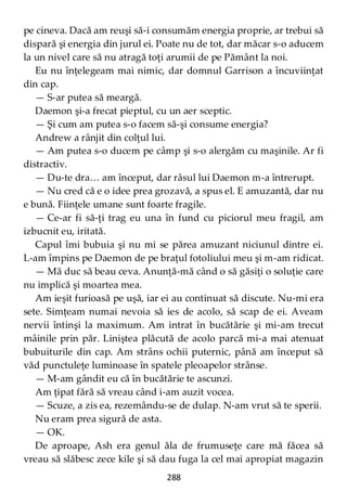 288
pe cineva. Dacă am reuşi să-i consumăm energia proprie, ar trebui să
dispară şi energia din jurul ei. Poate nu de tot, dar măcar s-o aducem
la un nivel care să nu atragă toţi arumii de pe Pământ la noi.
Eu nu înţelegeam mai nimic, dar domnul Garrison a încuviinţat
din cap.
— S-ar putea să meargă.
Daemon şi-a frecat pieptul, cu un aer sceptic.
— Şi cum am putea s-o facem să-şi consume energia?
Andrew a rânjit din colţul lui.
— Am putea s-o ducem pe câmp şi s-o alergăm cu maşinile. Ar fi
distractiv.
— Du-te dra… am început, dar râsul lui Daemon m-a întrerupt.
— Nu cred că e o idee prea grozavă, a spus el. E amuzantă, dar nu
e bună. Fiinţele umane sunt foarte fragile.
— Ce-ar fi să-ţi trag eu una în fund cu piciorul meu fragil, am
izbucnit eu, iritată.
Capul îmi bubuia şi nu mi se părea amuzant niciunul dintre ei.
L-am împins pe Daemon de pe braţul fotoliului meu şi m-am ridicat.
— Mă duc să beau ceva. Anunţă-mă când o să găsiţi o soluţie care
nu implică şi moartea mea.
Am ieşit furioasă pe uşă, iar ei au continuat să discute. Nu-mi era
sete. Simţeam numai nevoia să ies de acolo, să scap de ei. Aveam
nervii întinşi la maximum. Am intrat în bucătărie şi mi-am trecut
mâinile prin păr. Liniştea plăcută de acolo parcă mi-a mai atenuat
bubuiturile din cap. Am strâns ochii puternic, până am început să
văd punctuleţe luminoase în spatele pleoapelor strânse.
— M-am gândit eu că în bucătărie te ascunzi.
Am ţipat fără să vreau când i-am auzit vocea.
— Scuze, a zis ea, rezemându-se de dulap. N-am vrut să te sperii.
Nu eram prea sigură de asta.
— OK.
De aproape, Ash era genul ăla de frumuseţe care mă făcea să
vreau să slăbesc zece kile şi să dau fuga la cel mai apropiat magazin
 