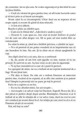 289
de cosmetice. Iar ea ştia asta. Se vedea siguranţa ei şi din felul în care
îşi ţinea bărbia.
— Cred că e destul de greu pentru tine, să afli toate lucrurile astea
şi să treci prin ce ai trecut azi-noapte.
M-am uitat la ea circumspectă. Chiar dacă nu se repezea să-mi
crape capul, n-aveam de gând să stau relaxată.
— A fost ceva diferit.
Buzele ei pline au zâmbit uşor.
— Cum era în filmul ăla? „Adevărul e undeva acolo.”
— Dosarele X, i-am spus eu. Am vrut să revăd Întâlnire de gradul
trei de cum am aflat despre voi. Mi se pare cel mai realist film cu
extratereștri.
S-a uitat la mine şi, când mi-a întâlnit privirea, a zâmbit iar uşor.
— N-o să pretind că am putea vreodată să ne împrietenim sau că
am încredere în tine. Nu am. Şi tu chiar mi-ai vărsat spaghetele în
cap.
Am clipit când mi-a zis asta, dar ea a continuat:
— Şi, da, poate că am fost cam jigodie cu tine, numai că tu nu
pricepi. Ei sunt tot ce am. Aş face orice ca să-i ştiu în siguranţă.
— N-aş face niciodată ceva care să-i pună în pericol.
S-a apropiat de mine, iar eu a trebuit să-mi reprim instinctul de a
fugi. M-am ţinut tare.
— Păi deja ai făcut. De câte ori a trebuit Daemon să intervină
pentru tine, riscând să ne expună, să se afle cine suntem şi ce putem
face? Simpla ta prezenţă aici ne pune pe toţi în pericol.
Furia m-a cuprins ca un foc.
— Eu nu fac absolut nimic. Iar azi-noapte…
— Azi-noapte i-ai salvat viaţa lui Daemon. Superb. Bravo ţie. Şi-a
dat părul ei perfect drept după ureche. Bineînţeles, Daemon n-ar fi
trebuit să se afle în situaţia de a i se salva viaţa, dacă nu erai tu care
să-i conducă pe arumi direct la el. Iar relaţia pe care crezi tu că o ai cu
Daemon să ştii că nu există.
Hai, mă laşi cu asta?
 