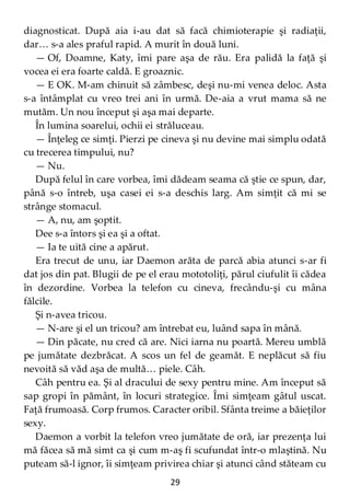 29
diagnosticat. După aia i-au dat să facă chimioterapie şi radiaţii,
dar… s-a ales praful rapid. A murit în două luni.
— Of, Doamne, Katy, îmi pare aşa de rău. Era palidă la faţă şi
vocea ei era foarte caldă. E groaznic.
— E OK. M-am chinuit să zâmbesc, deşi nu-mi venea deloc. Asta
s-a întâmplat cu vreo trei ani în urmă. De-aia a vrut mama să ne
mutăm. Un nou început şi aşa mai departe.
În lumina soarelui, ochii ei străluceau.
— Înţeleg ce simţi. Pierzi pe cineva şi nu devine mai simplu odată
cu trecerea timpului, nu?
— Nu.
După felul în care vorbea, îmi dădeam seama că ştie ce spun, dar,
până s-o întreb, uşa casei ei s-a deschis larg. Am simţit că mi se
strânge stomacul.
— A, nu, am şoptit.
Dee s-a întors şi ea şi a oftat.
— Ia te uită cine a apărut.
Era trecut de unu, iar Daemon arăta de parcă abia atunci s-ar fi
dat jos din pat. Blugii de pe el erau mototoliţi, părul ciufulit îi cădea
în dezordine. Vorbea la telefon cu cineva, frecându-şi cu mâna
fălcile.
Şi n-avea tricou.
— N-are şi el un tricou? am întrebat eu, luând sapa în mână.
— Din păcate, nu cred că are. Nici iarna nu poartă. Mereu umblă
pe jumătate dezbrăcat. A scos un fel de geamăt. E neplăcut să fiu
nevoită să văd aşa de multă… piele. Câh.
Câh pentru ea. Şi al dracului de sexy pentru mine. Am început să
sap gropi în pământ, în locuri strategice. Îmi simţeam gâtul uscat.
Faţă frumoasă. Corp frumos. Caracter oribil. Sfânta treime a băieţilor
sexy.
Daemon a vorbit la telefon vreo jumătate de oră, iar prezenţa lui
mă făcea să mă simt ca şi cum m-aş fi scufundat într-o mlaştină. Nu
puteam să-l ignor, îi simţeam privirea chiar şi atunci când stăteam cu
 