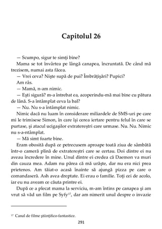 291
Capitolul 26
— Scumpo, sigur te simţi bine?
Mama se tot învârtea pe lângă canapea, încruntată. De când mă
trezisem, numai asta făcea.
— Vrei ceva? Nişte supă de pui? Îmbrăţişări? Pupici?
Am râs.
— Mamă, n-am nimic.
— Eşti sigură? m-a întrebat ea, acoperindu-mă mai bine cu pătura
de lână. S-a întâmplat ceva la bal?
— Nu. Nu s-a întâmplat nimic.
Nimic dacă nu luam în considerare miliardele de SMS-uri pe care
mi le trimisese Simon, în care îşi cerea iertare pentru felul în care se
purtase, şi atacul ucigaşilor extratereștri care urmase. Nu. Nu. Nimic
nu s-a-ntâmplat.
— Mă simt foarte bine.
Eram obosită după ce petrecusem aproape toată ziua de sâmbătă
într-o cameră plină de extratereștri care se certau. Doi dintre ei nu
aveau încredere în mine. Unul dintre ei credea că Daemon va muri
din cauza mea. Adam nu părea că mă urăşte, dar nu era nici prea
prietenos. Am tăiat-o acasă înainte să ajungă pizza pe care o
comandaseră. Ash avea dreptate. Ei erau o familie. Toţi cei de acolo,
iar eu nu aveam ce căuta printre ei.
După ce a plecat mama la serviciu, m-am întins pe canapea şi am
vrut să văd un film pe Syfy17
, dar am nimerit unul despre o invazie
17 Canal de filme ştiinţifico-fantastice.
 