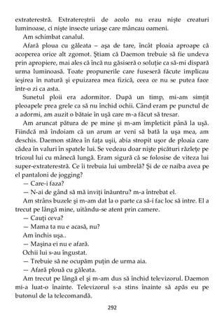 292
extraterestră. Extratereștrii de acolo nu erau nişte creaturi
luminoase, ci nişte insecte uriaşe care mâncau oameni.
Am schimbat canalul.
Afară ploua cu găleata – aşa de tare, încât ploaia aproape că
acoperea orice alt zgomot. Ştiam că Daemon trebuie să fie undeva
prin apropiere, mai ales că încă nu găsiseră o soluţie ca să-mi dispară
urma luminoasă. Toate propunerile care fuseseră făcute implicau
ieşirea în natură şi epuizarea mea fizică, ceea ce nu se putea face
într-o zi ca asta.
Sunetul ploii era adormitor. După un timp, mi-am simţit
pleoapele prea grele ca să nu închid ochii. Când eram pe punctul de
a adormi, am auzit o bătaie în uşă care m-a făcut să tresar.
Am aruncat pătura de pe mine şi m-am împleticit până la uşă.
Fiindcă mă îndoiam că un arum ar veni să bată la uşa mea, am
deschis. Daemon stătea în faţa uşii, abia stropit uşor de ploaia care
cădea în valuri în spatele lui. Se vedeau doar nişte picături răzleţe pe
tricoul lui cu mânecă lungă. Eram sigură că se folosise de viteza lui
super-extraterestră. Ce îi trebuia lui umbrelă? Şi de ce naiba avea pe
el pantaloni de jogging?
— Care-i faza?
— N-ai de gând să mă inviţi înăuntru? m-a întrebat el.
Am strâns buzele şi m-am dat la o parte ca să-i fac loc să intre. El a
trecut pe lângă mine, uitându-se atent prin camere.
— Cauţi ceva?
— Mama ta nu e acasă, nu?
Am închis uşa..
— Maşina ei nu e afară.
Ochii lui s-au îngustat.
— Trebuie să ne ocupăm puţin de urma aia.
— Afară plouă cu găleata.
Am trecut pe lângă el şi m-am dus să închid televizorul. Daemon
mi-a luat-o înainte. Televizorul s-a stins înainte să apăs eu pe
butonul de la telecomandă.
 