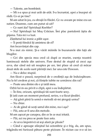 293
— Talente, am bombănit.
— Mi s-a spus şi mai urât de-atât. S-a încruntat, apoi a început să
râdă. Ce-ai pe tine?
M-am uitat în jos, cu obrajii în flăcări. Ce nu aveam pe mine era un
sutien. Doamne, cum am putut să uit?
— Ce sunt ăia? Spiriduşii Keebler?
— Nu! Spiriduşii lui Moş Crăciun. Îmi plac pantalonii ăştia de
pijama. Tata mi i-a luat.
Zâmbetul lui ironic a pălit uşor.
— Îi porţi fiindcă îţi amintesc de el?
Am încuviinţat din cap.
N-a mai zis nimic. Şi-a vârât mâinile în buzunarele din faţă ale
blugilor.
— Cei din specia mea cred că după ce murim, esenţa noastră
luminează stelele din univers. Pare destul de stupid să crezi aşa
ceva, dar când mă uit noaptea pe cer, îmi place să cred că măcar
două stele de acolo sunt părinţii mei. Iar una este Dawson.
— Nu e deloc stupid.
Am făcut o pauză, surprinsă de o credinţă aşa de înduioşătoare.
Nu la fel credem şi noi, că fiinţele iubite ne urmăresc din rai?
— Poate una dintre ele e şi tatăl meu.
Ochii lui m-au privit o clipă, apoi s-au îndepărtat.
— În fine, oricum, spiriduşii tăi sunt foarte sexy.
Şi iată cum un moment profund, serios, s-a făcut ţăndări.
— Aţi găsit până la urmă o metodă să-mi ştergeţi urma?
— Nu chiar.
— Ai de gând să scoţi untul din mine, nu-i aşa?
— Păi, asta ar fi una din metode.
M-am aşezat pe canapea, din ce în ce mai iritată.
— Păi, azi nu prea se poate face asta.
— Ai ceva împotrivă să ieşi afară pe ploaie?
— Când e aproape sfârşitul lui octombrie şi e frig, da, am spus,
trăgându-mi furioasă pătura peste picioare. În niciun caz n-o să ies
 