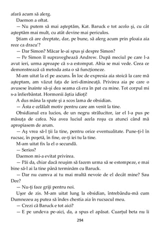 294
afară acum să alerg.
Daemon a oftat.
— Nu putem să mai aşteptăm, Kat. Baruck e tot acolo şi, cu cât
aşteptăm mai mult, cu atât devine mai periculos.
Ştiam că are dreptate, dar, pe bune, să alerg acum prin ploaia aia
rece ca dracu’?
— Dar Simon? Măcar le-ai spus şi despre Simon?
— Pe Simon îl supraveghează Andrew. După meciul pe care l-a
avut ieri, urma aproape că s-a estompat. Abia se mai vede. Ceea ce
demonstrează că metoda asta o să funcţioneze.
M-am uitat la el pe ascuns. În loc de expresia aia stoică la care mă
aşteptam, am văzut faţa de ieri-dimineaţă. Privirea aia pe care o
avusese înainte să-şi dea seama că era în pat cu mine. Tot corpul mi
s-a înfierbântat. Hormonii ăştia idioţi!
A dus mâna la spate şi a scos lama de obsidian.
— Ăsta e celălalt motiv pentru care am venit la tine.
Obsidianul era lucios, de un negru strălucitor, iar el l-a pus pe
măsuţa de cafea. Nu avea luciul acela roşu ca atunci când mă
apropiasem de arum.
— Aş vrea să-l ţii la tine, pentru orice eventualitate. Pune-ţi-l în
rucsac, în poşetă, în fine, ce-ţi iei tu la tine.
M-am uitat fix la el o secundă.
— Serios?
Daemon mi-a evitat privirea.
— Păi da, chiar dacă reuşim să facem urma să se estompeze, e mai
bine să-l ai la tine până terminăm cu Baruck.
— Dar nu cumva ai tu mai multă nevoie de el decât mine? Sau
Dee?
— Nu-ţi face griji pentru noi.
Uşor de zis. M-am uitat lung la obsidian, întrebându-mă cum
Dumnezeu aş putea să îndes chestia aia în rucsacul meu.
— Crezi că Baruck e tot aici?
— E pe undeva pe-aici, da, a spus el apăsat. Cuarţul beta nu îi
 
