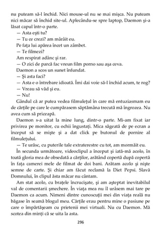 296
nu puteam să-l închid. Nici mouse-ul nu se mai mişca. Nu puteam
nici măcar să închid site-ul. Aplecându-se spre laptop, Daemon şi-a
lăsat capul într-o parte.
— Asta eşti tu?
— Tu ce crezi? am mârâit eu.
Pe faţa lui apărea încet un zâmbet.
— Te filmezi?
Am respirat adânc şi rar.
— O zici de parcă fac vreun film porno sau aşa ceva.
Daemon a scos un sunet înfundat.
— Şi asta faci?
— Asta e o întrebare idioată. Îmi dai voie să-l închid acum, te rog?
— Vreau să văd şi eu.
— Nu!
Gândul că ar putea vedea filmuleţul în care mă entuziasmam eu
de cărţile pe care le cumpărasem săptămâna trecută mă îngrozea. Nu
avea cum să priceapă.
Daemon s-a uitat la mine lung, dintr-o parte. Mi-am fixat iar
privirea pe monitor, cu ochii îngustaţi. Mica săgeată de pe ecran a
început să se mişte şi a dat click pe butonul de pornire al
filmuleţului.
— Te urăsc, cu puterile tale extraterestre cu tot, am mormăit eu.
În secunda următoare, videoclipul a început şi iată-mă acolo, în
toată gloria mea de obsedată a cărţilor, arătând copertă după copertă
în faţa camerei mele de filmat de doi bani. Arătam acolo şi nişte
semne de carte. Şi chiar am făcut reclamă la Diet Pepsi. Slavă
Domnului, în clipul ăsta măcar nu cântam.
Am stat acolo, cu braţele încrucişate, şi am aşteptat inevitabilul
val de comentarii şmechere. În viaţa mea nu îl urâsem mai tare pe
Daemon ca acum. Nimeni dintre cunoscuţii mei din viaţa reală nu
băgase în seamă blogul meu. Cărţile erau pentru mine o pasiune pe
care o împărtăşeam cu prietenii mei virtuali. Nu cu Daemon. Mă
scotea din minţi că se uita la asta.
 