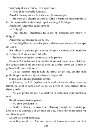 297
Videoclipul s-a terminat. El a spus încet:
— Până şi în videoclip luminezi.
Am dat din cap cu fălcile încleştate. Şi am aşteptat.
— Tu chiar ai o chestie cu cărţile. Când a văzut că nu zic nimic, a
închis laptopul fără să-l atingă, apoi a adăugat: E drăguţ.
Am întors fulgerător capul spre el.
— Drăguţ?
— Dap, drăguţ. Încântarea ta, a zis el, ridicând din umeri, e
drăguţă.
Am crezut că-mi cade falca pe jos.
— Dar drăgălăşenia ta, chiar şi cu codiţele astea, tot n-o să te scape
de urmă.
S-a ridicat în picioare şi s-a întins. Normal că trebuia să i se ridice
şi tricoul, ca să am eu la ce mă uita.
— Trebuie să scăpăm de urma asta de pe tine.
Eram încă înmărmurită de uimire că nu mă luase peste picior şi,
din cauza şocului, nu puteam să scot un cuvânt. Avea de la mine o
grămadă de puncte bonus.
— Cu cât scăpăm mai repede de urma de pe tine, cu atât mai
puţin timp vom fi nevoiţi să petrecem împreună.
Şi uite aşa s-au dus punctele bonus.
— Ştii ceva, dacă îţi displace aşa de mult să stai cu mine, de ce nu
trimiţi pe altul să facă asta? Să ştii că prefer să vină oricare altul,
chiar şi Ash.
— Nu eşti problema lor. S-a uitat fix în ochii mei. Eşti problema
mea.
Râsul meu a sunat neplăcut.
— Nu sunt problema ta.
— Ba da, a făcut el, cumva vesel. Dacă aş fi reuşit s-o conving pe
Dee să nu se apropie aşa de mult de tine, nimic din toate astea nu
s-ar fi întâmplat.
Mi-am dat ochii peste cap.
— În fine, ce să zic. Aici nu putem să facem ceva care să aibă
 