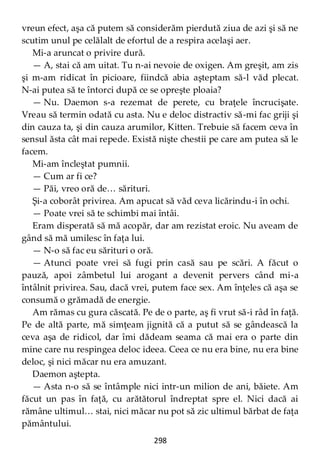 298
vreun efect, aşa că putem să considerăm pierdută ziua de azi şi să ne
scutim unul pe celălalt de efortul de a respira acelaşi aer.
Mi-a aruncat o privire dură.
— A, stai că am uitat. Tu n-ai nevoie de oxigen. Am greşit, am zis
şi m-am ridicat în picioare, fiindcă abia aşteptam să-l văd plecat.
N-ai putea să te întorci după ce se opreşte ploaia?
— Nu. Daemon s-a rezemat de perete, cu braţele încrucişate.
Vreau să termin odată cu asta. Nu e deloc distractiv să-mi fac griji şi
din cauza ta, şi din cauza arumilor, Kitten. Trebuie să facem ceva în
sensul ăsta cât mai repede. Există nişte chestii pe care am putea să le
facem.
Mi-am încleştat pumnii.
— Cum ar fi ce?
— Păi, vreo oră de… sărituri.
Şi-a coborât privirea. Am apucat să văd ceva licărindu-i în ochi.
— Poate vrei să te schimbi mai întâi.
Eram disperată să mă acopăr, dar am rezistat eroic. Nu aveam de
gând să mă umilesc în faţa lui.
— N-o să fac eu sărituri o oră.
— Atunci poate vrei să fugi prin casă sau pe scări. A făcut o
pauză, apoi zâmbetul lui arogant a devenit pervers când mi-a
întâlnit privirea. Sau, dacă vrei, putem face sex. Am înţeles că aşa se
consumă o grămadă de energie.
Am rămas cu gura căscată. Pe de o parte, aş fi vrut să-i râd în faţă.
Pe de altă parte, mă simţeam jignită că a putut să se gândească la
ceva aşa de ridicol, dar îmi dădeam seama că mai era o parte din
mine care nu respingea deloc ideea. Ceea ce nu era bine, nu era bine
deloc, şi nici măcar nu era amuzant.
Daemon aştepta.
— Asta n-o să se întâmple nici intr-un milion de ani, băiete. Am
făcut un pas în faţă, cu arătătorul îndreptat spre el. Nici dacă ai
rămâne ultimul… stai, nici măcar nu pot să zic ultimul bărbat de faţa
pământului.
 
