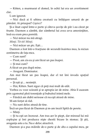 299
— Kitten, a murmurat el domol, în ochii lui era un avertisment
clar.
L-am ignorat.
— Nici dacă ai fi ultima creatură cu înfăţişare umană de pe
pământ. Ai priceput? Capisci?
Şi-a lăsat capul între-o parte şi câteva şuviţe de păr i-au căzut pe
frunte. Daemon a zâmbit, dar zâmbetul lui avea ceva ameninţător,
însă eu eram prea pornită.
— Nici măcar nu mă atragi.
Minţi. Tit-tit! Minţi.
— Nici măcar un pic. Eşti…
Daemon a fost într-o fracţiune de secundă înaintea mea, la niciun
centimetru de faţa mea.
— Cum sunt?
— Prost, am zis eu şi am făcut un pas înapoi.
— Şi mai cum?
A făcut un pas după mine.
— Arogant. Dominator.
Am mai făcut un pas înapoi, dar el tot îmi invada spaţiul
personal.
— Şi eşti şi… nesimţit.
— Hai, Kitten. Sunt sigur că poţi mai mult de-atât.
Vorbea cu voce scăzută şi se apropia iar de mine. Abia îl auzeam
prin zgomotul ploii torenţiale şi bubuitul inimii mele.
— Fiindcă am dubii serioase că nu eşti atrasă de mine.
M-am forţat să râd.
— Nu sunt deloc atrasă de tine.
Încă un pas făcut de Daemon şi m-am trezit lipită de perete.
— Minţi.
— Şi tu eşti un încrezut. Am tras aer în piept, dar mirosul lui mă
copleşise şi îmi producea nişte chestii bizare în stomac. Şi ştii,
aroganţa asta a ta. Nu e deloc atractivă.
Daemon şi-a pus mâinile de-o parte şi de alta a capului meu, pe
 