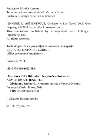 3
Redactare: Mirella Acsente
Tehnoredactare computerizată: Mariana Dumitru
Ilustraţie şi design copertă: Liz Pelletier
JENNIFER L. ARMENTROUT, Obsidian: A Lux Novel, Book One
Copyright © 2011 by Jennifer L. Armentrout
This translation published by arrangement with Entangled
Publishing, LLC.
All rights reserved.
Toate drepturile asupra ediţiei în limba română aparţin
GRUPULUI EDITORIAL CORINT.
LEDA este marcă înregistrată.
Bucureşti, 2014.
ISBN 978-606-8623-58-0
Descrierea CIP a Bibliotecii Naţionale a României
ARMENTROUT, JENNIFER
Obsidian / Jennifer L. Armentrout; trad.: Roxana Olteanu.
Bucureşti: Corint Books, 2014
ISBN 978-606-8623-58-0
I. Olteanu, Roxana (trad.)
821.111(73)-31=135.1
 