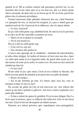 30
spatele la el. Mi se curbau umerii sub greutatea privirii lui. La un
moment dat m-am uitat spre el şi nu mai era, dar s-a întors peste
câteva secunde, de data asta cu un tricou pe el. Fir-ar să fie, parcă îmi
părea rău că ratasem priveliştea.
Tocmai netezeam nişte pământ răsturnat din sac, când Daemon
s-a apropiat de noi, cu mersul lui arogant, şi a pus o mână grea pe
umărul soră-sii. Ea a încercat să se elibereze, dar el o ţinea strâns.
— Ce faci, surioară?
Ea şi-a dat ochii peste cap, zâmbind însă. Se uita la el şi în privirea
ei se citea un fel de veneraţie ca pentru un erou.
— Mersi că ne-ai ajutat cu sacoşele.
— Nu le-am mutat eu.
Dee şi-a dat iar ochii peste cap.
— Cum zici tu, cap-sec.
— Nu-i frumos din partea ta.
A tras-o mai aproape de el, zâmbind – zâmbind de-adevăratelea,
şi arăta chiar drăguţ. Ar trebui să încerce să facă asta mai des. Apoi
s-a uitat spre mine şi şi-a îngustat ochii, de parcă abia acum şi-ar fi
dat seama că eram şi eu acolo, în curtea mea. Nu mai era nici urmă de
zâmbet pe faţa lui.
— Ce faci aici?
M-am uitat în jos, spre mine. Cred că era evident ce făceam, dat
fiind că eram plină de pământ şi în jurul meu era plin de plante.
— Încerc să aranjez…
— Nu te-am întrebat pe tine. S-a întors spre sora lui, care se
înroşise la faţă. Ce faci tu aici?
Nu aveam de gând să-l las să mă enerveze iar. Am ridicat din
umeri şi am luat o plantă cu ghiveci. Am tras-o afară, rupându-i şi o
parte din rădăcini.
— Îi dau o mână de ajutor în grădină. Fii şi tu mai drăguţ. Dee l-a
lovit uşor în stomac, apoi s-a eliberat din mâna lui. Uite ce-am făcut
noi aici. Cred că mi-am descoperit un talent ascuns.
Daemon şi-a întors privirea spre capodopera mea peisagistică.
 