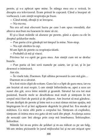 300
perete, şi s-a aplecat spre mine. În stânga mea era o veioză, în
dreapta era televizorul. Eram prinsă în capcană. Când a început să
vorbească, i-am simţit respiraţia pe buze.
— Când minţi, obrajii ţi se înroşesc.
— Nu-nu-nu.
Nu era cel mai elocvent lucru pe care l-am spus vreodată, dar
altceva mai bun nu fusesem în stare să zic.
El şi-a lăsat mâinile să alunece pe perete, până a ajuns cu ele în
dreptul şoldurilor mele.
— Pun pariu că te gândeşti tot timpul la mine. Non-stop.
— Nu eşti sănătos la cap.
M-am lipit de perete cu respiraţia tăiată.
— Probabil că mă şi visezi.
Privirea lui s-a oprit pe gura mea. Am simţit cum mi se desfac
buzele.
— Pun pariu că îmi scrii numele pe caiete, iar şi iar, şi în jur
desenezi o inimioară.
Am râs.
— În visele tale, Daemon. Eşti ultima persoană la care mă gân…
Daemon m-a sărutat.
N-a fost nicio clipă de ezitare. Gura lui s-a lipit de gura mea, iar eu
am încetat să mai respir. L-am simţit înfiorându-se, apoi a scos un
sunet din gât, ceva între mârâit şi geamăt. Sărutul lui era tot mai
pasional, buzele mele se deschideau mai mult şi simţeam în tot
corpul mici fiori de panică şi de plăcere. Am încetat să mai gândesc.
M-am dezlipit de perete şi între noi n-a mai rămas niciun spaţiu, mă
împingeam în el şi îmi agăţasem degetele în părul lui. Era moale şi
mătăsos. Ca nicio altă parte a corpului lui. Simţeam că explodez,
simţeam că inima mea era gata să-mi sară din piept. Avalanşa aceea
de senzaţii care îmi alerga prin corp mă înnebunea. Înfricoşător.
Înfiorător.
Mâinile lui m-au prins de şolduri şi m-au ridicat ca pe un fulg.
Mi-am strâns picioarele în jurul mijlocului lui şi ne-am mişcat spre
 